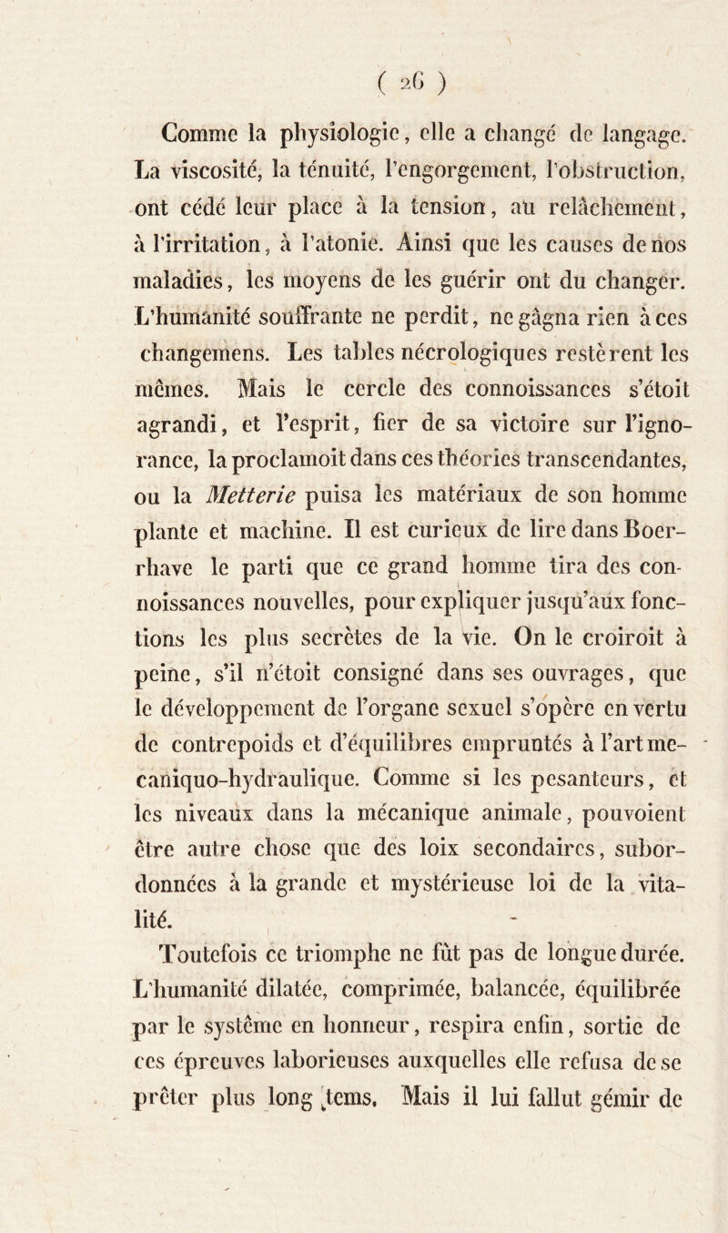 Comme la physiologie, elle a changé de langage. La viscosité, la ténuité, l’engorgement, l’obstruction, -ont cédé leur place à la tension, au relâchement, à l’irritation, à l’atonie. Ainsi que les causes de nos maladies, les moyens de les guérir ont du changer. L’humanité souffrante ne perdit, negâgnarien aces changemens. Les tables nécrologiques restèrent les memes. Mais le cercle des connoissances s’étoit agrandi, et l’esprit, fier de sa victoire sur l’igno- rance, la proclamoit dans ces théories transcendantes, ou la Metterie puisa les matériaux de son homme plante et machine. Il est curiçux de lire dans Boer- rhave le parti que ce grand homme tira des con- noîssances nouvelles, pour expffquer jusqu’aüx fonc- tions les plus secrètes de la Vie. On le croiroit à peine, s’il n’étoit consigné dans ses ouvrages, que le développement de l’organe sexuel s’opère en vertu de contrepoids et d’équilibres empruntés à l’art me- caniquo-hydraulique. Comme si les pesanteurs, et les niveaux dans la mécanique animale, pouvoient ' être autre chose que des loix secondaires, subor- données à la grande et mystérieuse loi de la vita- lité. , Toutefois ce triomphe ne fût pas de longue durée. L’humanité dilatée, comprimée, balancée, équilibrée par le système en honneur, respira enfin, sortie de CCS épreuves laborieuses auxquelles elle refusa de se prêter plus long ^tems. Mais il lui fallut gémir de