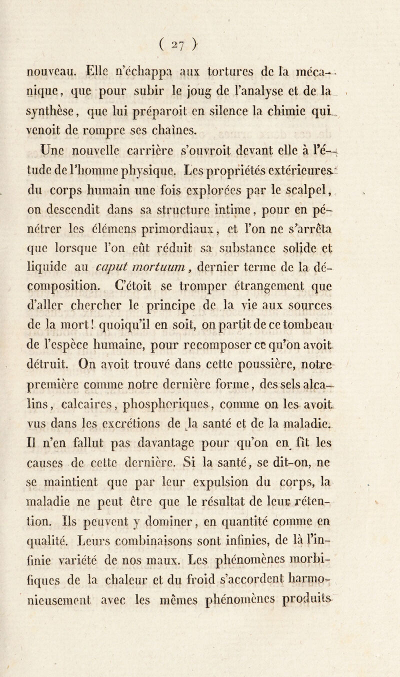 nouveau. Elle ii’cchappa aux tortures de la méca- > nique, que pour subir le joug de l’analyse et de la synthèse, que lui préparoit en silence la chimie quL venoit de rompre ses chaînes. Une nouvelle carrière s’ouvroit devant elle à Té--; tude de riiomme physique. Les propriétés extérieures du corps humain une fois explorées par le scalpel, on descendit dans sa structure intime, pour en pé- nétrer les élémens primordiaux, et l’on ne s’arrêta que lorsque l’on eût réduit sa substance solide et liquide au caput mortuum, dernier terme de la dé- composition. C’étoit se tromper étrangement que d’aller chercher le principe de la vie aux sources de la mort ! quoiqu’il en soit, on partit de ce tombeair de l’espèce humaine, pour recomposer ce qu’on avoit détruit. On avoit trouvé dans cette poussière, notre- première comme notre dernière forme, des sels alca- lins , calcaires, phosphoriques, comme on les avoit vus dans les excrétions de là santé et de la maladie. Il n’en fallut pas davantage pour qu’on en fit les causes de cette dernière. Si la santé, se dit-on, ne se maintient que par leur expulsion du corps, la maladie ne peut être que le résultat de leur réten- tion. Ils peuvent y dominer, en quantité comme en qualité. Leurs combinaisons sont infinies, de là l’in- finie variété de nos maux. Les phénomènes morbi- fiques de la chaleur et du froid s’accordent harmo^ nieusement avec les mêmes phénomènes produits