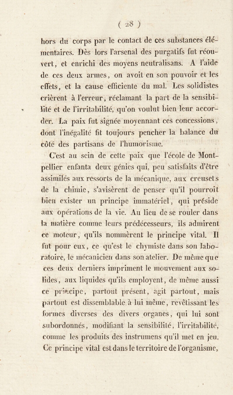 ( ) hors dii corps par le contact de ces substances élé- mentaires. Dès lors Farsenal des purgatifs fut réou- vert, et enrichi des moyens neutralisans. A Taide de ces deux armes, on avoit en son pouvoir et les effets, et la cause efficiente du mal. Les solidistes crièrent à Terreur, réclamant la part de la sensibi- lité et de Tirritabilité, qu’on voulut bien leur accor- der. La paix fut signée moyennant ces concessions, dont Tinégalité fit toujours pencher la balance du côté des partisans de Thumorisme. C’est au sein de cette paix que l’école de Mont- pellier enfanta deux génies qui, peu satisfaits d’être assimilés aux ressorts de la mécanique, aux creusets de ta chimie, s'avisèrent de penser qu’il pourroit bien exister un principe immatériel, qui préside aux opérations de la vie. Au lieu de se rouler dans la matière comme leurs prédécesseurs, ils admirent ce moteur, qu’ils nommèrent le principe vital. Il fut pour eux, ce qu’est le chjmiste dans son labo- ratoire, le mécanicien dans son atelier. De même que ces deux derniers impriment le mouvement aux so- lides , aux liquides qu’ils employent, de même aussi ce prhicipe, partout présent, agit partout, mais partout est dissemblable à lui même, revêtissant les tonnes diverses des divers organes, qui lui sont subordonnés, modifiant la sensibilité, l’irritabilité, comme les produits des instrumens qu’il met en jeu. Ce principe vital est dans le territoire de l’organisme.