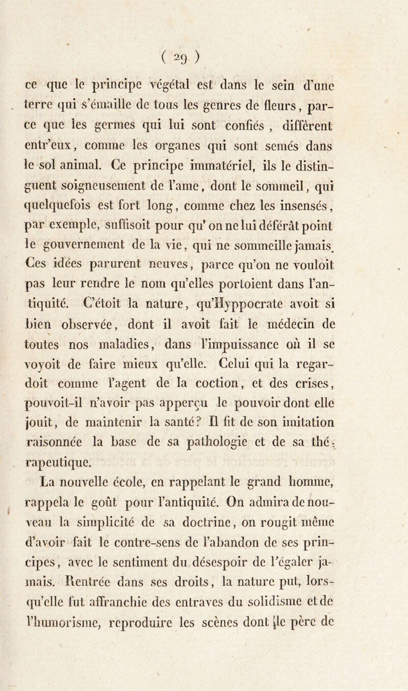 ce que le principe végétal est dans le sein d’une terre qui s’émaille de tous les genres de fleurs, par- ce que les germes qui lui sont confiés , diffèrent entr’eux, comme les organes qui sont semés dans le sol animal. Ce principe immatériel, ils le distin- guent soigneusement de l’ame, dont le sommeil, qui quelquefois est fort long, comme chez les insensés, par exemple, siiffisoit pour qu on ne lui déférât point le gouvernement de la vie, qui ne sommeille jamais. Ces idées parurent neuves, parce qu’on ne vouloit pas leur rendre le nom qu’elles portoient dans l’an- tiquité. C’étoit la nature, qu’Hyppocrate avoit si bien observée, dont il avoit fait le médecin de toutes nos maladies, dans l’impuissance où il se voyoit de faire mieux qu’elle. Celui qui la regar- doit comme fagent de la coction, et des crises, pouvoit-il n’avoir pas apperçu le pouvoir dont elle jouit, de maintenir la santé ? Il fit de son imitation raisonnée la base de sa pathologie et de sa thé; \ rapeutique. La nouvelle école, en rappelant le grand homme, rappela le goût pour fantiquité. On admira de nou- veau la simplicité de sa doctrine, on rougit même d’avoir fait le contre-sens de Fabandon de ses prin- cipes , avec le sentiment du, désespoir de l’égaler ja- mais. Rentrée dans ses droits, la nature put, lors- qu’elle fut affranchie des entraves du solidisme et de l’humorismc, reproduire les scènes dont |le père de