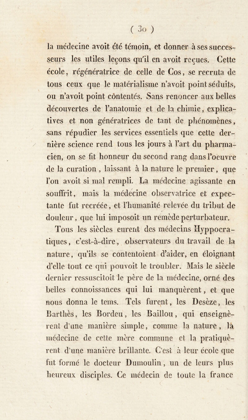 la médecine avoit été témoin, et donner à ses succes- s^eurs les utiles leçons qu'il en avoit reçues. Cette école, régénératrice de celle de Cos, se recruta de tous ceux que le matérialisme n’avoit point séduits, ou n’avoit point contentés. Sans renoncer aux belles découvertes de l’anatomie et de la chimie, explica- tives et non génératrices de tant de phénomènes, sans répudier les services essentiels que cette der- nière science rend tous les jours à l’art du pharma- cien, on se lit honneur du second rang dans l’oeuvre de la curation , laissant à la nature le premier, que l’on avoit si mal rempli. La médecine agissante en souffrit, mais la médecine observatrice et expec- tante fut recréée, et l’humanité relevée du tribut de douleur, que lui imposoit un remède perturbateur. Tous les siècles eurent des médecins Hyppocra- tiques, c’est-à-dire, observateurs du travail de la nature, qu’ils se contentoient d’aider, en éloignant d’elle tout ce qui pou voit le troubler. Mais le siècle dernier ressuscitoit 'le père de la médecine, orné des belles connoissances qui lui manquèrent, et que nous donna le teins. Tels furent, les Desèze, les Barthès, les Bordeu, les Baillou, qui enseignè- rent d’une manière simple, comme la nature, là médecine de cette mère commune et la pratiquè- rent d’une manière brillante. C’est à leur école que fut formé le docteur Dumoulin, un de leurs plus heureux disciples. Ce médecin de toute la france V