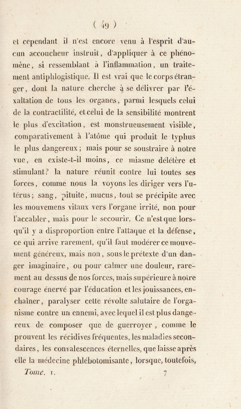 et cependant il n’est encore venu à l’esprit d’au^ cnn accoucheur instruit, d’appliquer à ce phéno-* mène, si ressemblant à rinflammation, un traite- ment antiphlogistique. Il est vrai que le corps étran- ger , dont la nature cherche à se délivrer par Fé- xaltation de tous les organes, parmi lesquels celui de la contractilité, et celui de la sensibilité montrent le plus d’excitation, est monstrueusement visible, comparativement à Fatôme qui produit le typhus le plus dangereux ; mais pour se soustraire à notre vue, en existe-t-il moins, ce miasme délétère et stimulant? la nature réunit contre lui toutes ses forces, comme nous la voyons les diriger vers Fu- térus ; sang, pituite, mucus, tout se précipite avec les mouvemens vitaux vers l’organe irrité, non pour l’accabler, mais pour le secourir. Ce n’est que lors- qu’il y a disproportion entre l’attaque et la défense, ce qui arrive rarement, qu’il faut modérer ce mouve- ment généreux, mais non, sous le prétexte d’un dan- ger imaginaire, ou pour calmer une douleur, rare- ment au dessus de nos forces, mais supérieure à notre courage énervé par l’éducation et les jouissances, en- chaîner , paralyser cette révolte salutaire de l’orga- nisme contre un ennemi, avec lequel il est plus dange- reux de composer que de guerroyer , comme le prouvent les récidives fréquentes, les maladies secon- daires, les convalescences éternelles, que laisse après elle la médecine phlébotomisante, lorsque, toutefois, Tome. T, 7