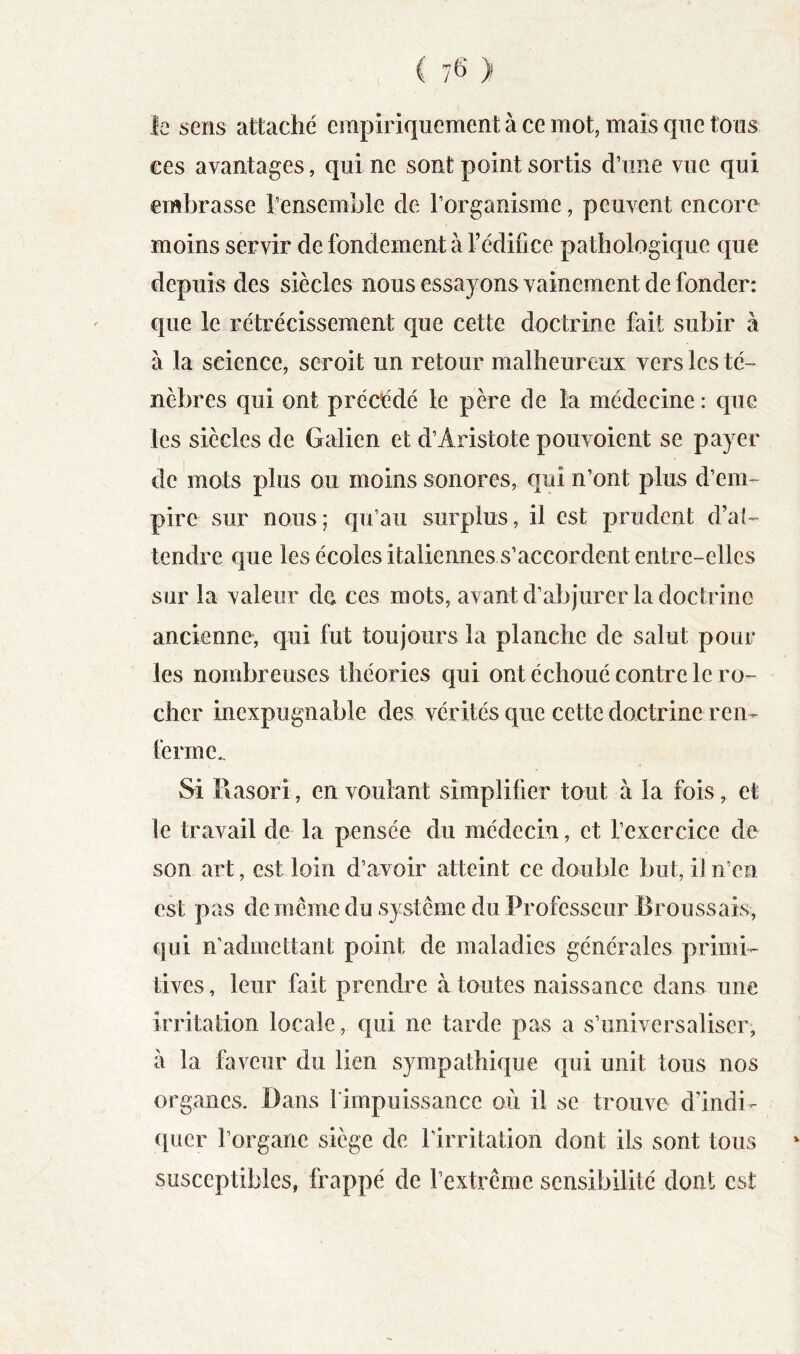 1 C 76* ) le sens attaché einpiriquement à ce mot, mais que tons ces avantages, qui ne sont point sortis d’une vue qui embrasse î’ensemble de l’organisme, peuvent encore moins servir de fondement à l’édifice pathologique que depuis des siècles nous essayons vainement de fonder: que le rétrécissement que cette doctrine fait subir à à la science, seroit un retour malheureux vers les té- nèbres qui ont précédé le père de la médecine : que les siècles de Galien et d’Aristote pouvoient se payer de mots plus ou moins sonores, qui n’ont plus d’em- pire sur nous; qu’au surplus, il est prudent d’al- tendre que les écoles italiennes s’accordent entre-elles sur la valeur do ces mots, avant d’abjurer la doctrine ancienne, qui fut toujours la planche de salut pour les nombreuses théories qui ont échoué contre le ro- cher inexpugnable des vérités que cette doctrine ren- ferme.. Si Rasori, en voulant simplifier tout à la fois^ et ]e travail de la pensée du médecin, et l’exercice de son art, est loin d’avoir atteint ce double but, il n’en est pas de même du système du Professeur Broussais, qui n’admettant point de maladies générales primi- tives , leur fait prendre à toutes naissance dans une irritation locale, qui ne tarde pas a s’universaliser, à la faveur du lien sympathique qui unit tous nos organes. Dans l'impuissance où il se trouve d’indi- quer l’organe siège de l’irritation dont ils sont tous susceptibles, frappé de l’extrême sensibilité dont est