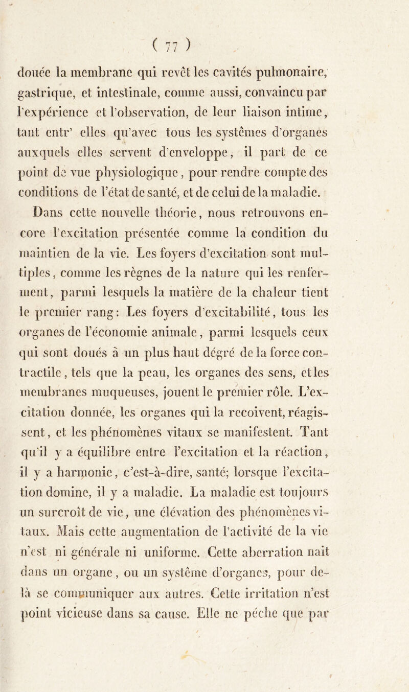 douée la membrane qui revél les cavités pulmonaire, gastrique, et intestinale, comme aussi, convaincu par l’expérience et l’observation, de leur liaison intime, tant entr’ elles qu’avec tous les systèmes d’organes auxquels elles servent d’enveloppe, il part de ce point de vue physiologique, pour rendre compte des conditions de l’état de santé, et de celui de la maladie. Dans cette nouvelle théorie, nous retrouvons en-- core l’excitation présentée comme la condition du maintien de la vie. Les foyers d’excitation sont mul- tiples , comme les règnes de la nature qui les renfer- ment, parmi lesquels la matière de la chaleur tient le premier rang : Les foyers d’excitabilité, tous les organes de l’économie animale, parmi lesquels ceux qui sont doués à un plus haut dégré de la force con- tractile , tels que la peau, les organes des sens, et les membranes muqueuses, jouent le premier rôle. L’ex- citation donnée, les organes qui la reçoivent, réagis- sent, et les phénomènes vitaux se manifestent. Tant qu’il y a équilibre entre l’excitation et la réaction, il y a harmonie, c’est-à-dire, santé; lorsque l’excita- tion domine, il y a maladie. La maladie est toujours un surcroît de vie, une élévation des phénomènes vi- taux. Mais cette augmentation de l’activité de la vie n’est ni générale ni uniforme. Cette aberration nait dans un organe, ou un système d’organes, pour de- là se communiquer aux autres. Cette irritation n’est point vicieuse dans sa cause. Elle ne pèche que par