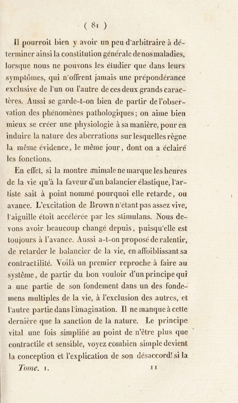 . (Si) Il pourroit bien y avoir un peu d’arbitraire à dé- lenniner ainsi la constitution generale de nos maladies, lorsque nous ne pouvons les étudier que dans leurs symptômes, qui n’olFrent jamais une prépondérance exclusive de l’un ou l’autre de ces deux grands carac- tères. Aussi se garde-t-on bien de partir de l’obser- vation des plîénomcnes pathologiques; on aime bien mieux se créer une physiologie à sa manière, pour en induire la nature des aberrations sur lesquelles règne la même évidence, le même jour, dont on a éclairé les fonctions. En elTet, si la montre animale ne marque les heures de la vie qu’à la faveur d’un balancier élastique, l’ar- tiste sait à point nommé pourquoi elle retarde, ou avance. L’excitation de Brown n’étant pas assez vive, l’aiguille étoit accélérée par les stimulans. Nous de- vons avoir beaucoup changé depuis, puisqu’elle est toujours à l’avance. Aussi a-t-on proposé de ralentir, de retarder le balancier de la vie, en affoiblissant sa contractilité. Voilà un premier reproche à faire au système, de partir du bon vouloir d’un principe qui a une partie de son fondement dans un des fonde- mens multiples de la vie, à l’exclusion des autres, et l’autre partie dans l’imagination. Il ne manque à cette dernière que la sanction de la nature. Le principe vital une fois simplifié au point de n’être plus que contractile et sensible, voyez combien simple devient la conception et l’explication de son désaccord! si la Tome, I.