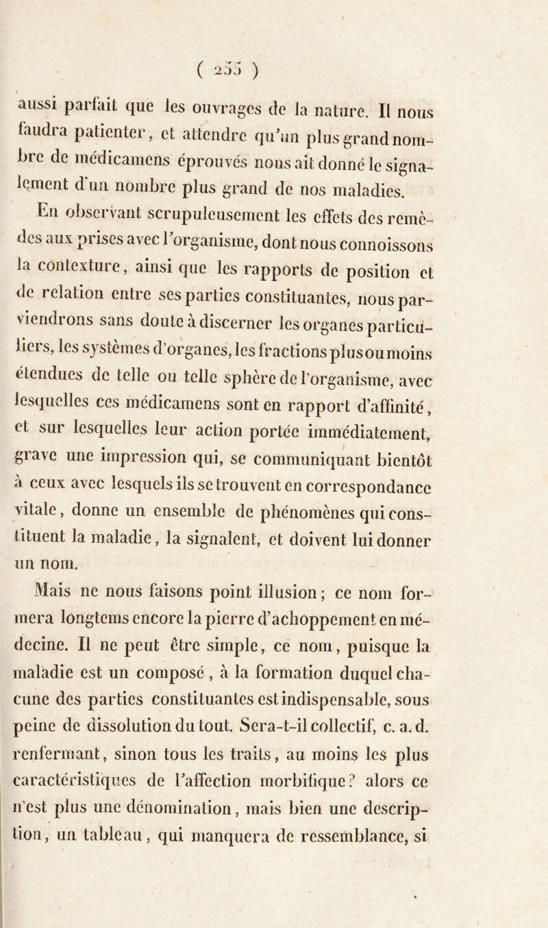 ( 25;) ) I aussi parfait que les ouvrages de la nature. Il nous faudra patienter, et attendre qu^un plus grand nom- bre de médicamens éprouvés nous ait donné le signa- lement d’un nombre plus grand de nos maladies. En obseï vaut scrupuleusement les effets des remè- des aux prises avec 1 organisme, dont nous connoissons la contexture, ainsi que les rapports de position et de relation entre ses parties constituantes, nous par- viendi ons sans doute a discerner les organes particu- liers, les systèmes d’organes, les fractions plusoumoins étendues de telle ou telle spliere de l’organisme, avec lesquelles ces médicamens sont en rapport d’affinité, et sur lesquelles leur action portée immédiatement, grave une impression qui, se communiquant bientôt à ceux avec lesquels ils se trouvent en correspondance vitale, donne un ensemble de phénomènes qui cons- tituent la maladie, la signalent, et doivent lui donner un nom. Mais ne nous faisons point illusion; ce nom for- mera longtems encore la pierre d’achoppement en mé- decine. Il ne peut être simple, ce nom, puisque la maladie est un composé, à la formation duquel cha- cune des par ties constituantes est indispensable, sous peine de dissolution du tout. Sera-t-il collectif, c. a.d. renfermant, sinon tous les traits, au moins les plus caractéristiques de Taffection morbifique.^ alors ce n’est plus une dénomination, mais bien une descrip- tion, un tableau, qui manquera de ressemblance, si,