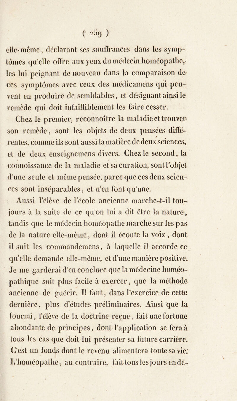 clic*même, déclarant scs souffrances dans les symp- tômes qu’elle offre aux yeux du médecin homcopathey les lui peignant de nouveau dans la comparaison dc^ ces symptômes avec ceux des médicamens qui peu- vent en produire de semblables, et désignant ainsi le remède qui doit infailliblement les faire cesser. Chez le premier, reconnoître la maladie et trouver son remède, sont les objets de deux pensées diffé- J rentes, comme ils sont aussi la matière de deux sciences, et de deux enseignemens divers. Chez le second, la connoissance de la maladie et sa curation, sontrobjet d’une seule et meme pensée, parce que ces deux scien- ces sont inséparables, et n’en font qu’une. Aussi l’élève de Técole ancienne raarche-tt-il tou- jours à la suite de ce qu’on lui a dit être la nature, tandis que le médecin homéopathe marche sur les pas de la nature elle-même, dont il écoute la voix, dont il suit les commandemens, à laquelle il accorde ce quelle demande elle-même, et d’une manière positive. Je me garderai d’en conclure que la médecine homéo- pathique soit plus facile à exercer, que la méthode ancienne de guérir. Il faut, dans l’exercice de cette dernière, plus d’études préliminaires. Ainsi que la fourmi, l’élève de la doctrine reçue, fait une fortune abondante de principes, dont l’application se fera à tous les cas que doit lui présenter sa future carrière. C’est un fonds dont le revenu alimentera toute sa vie. L’homéopathe, au contraire, fait tous les jours en dé-