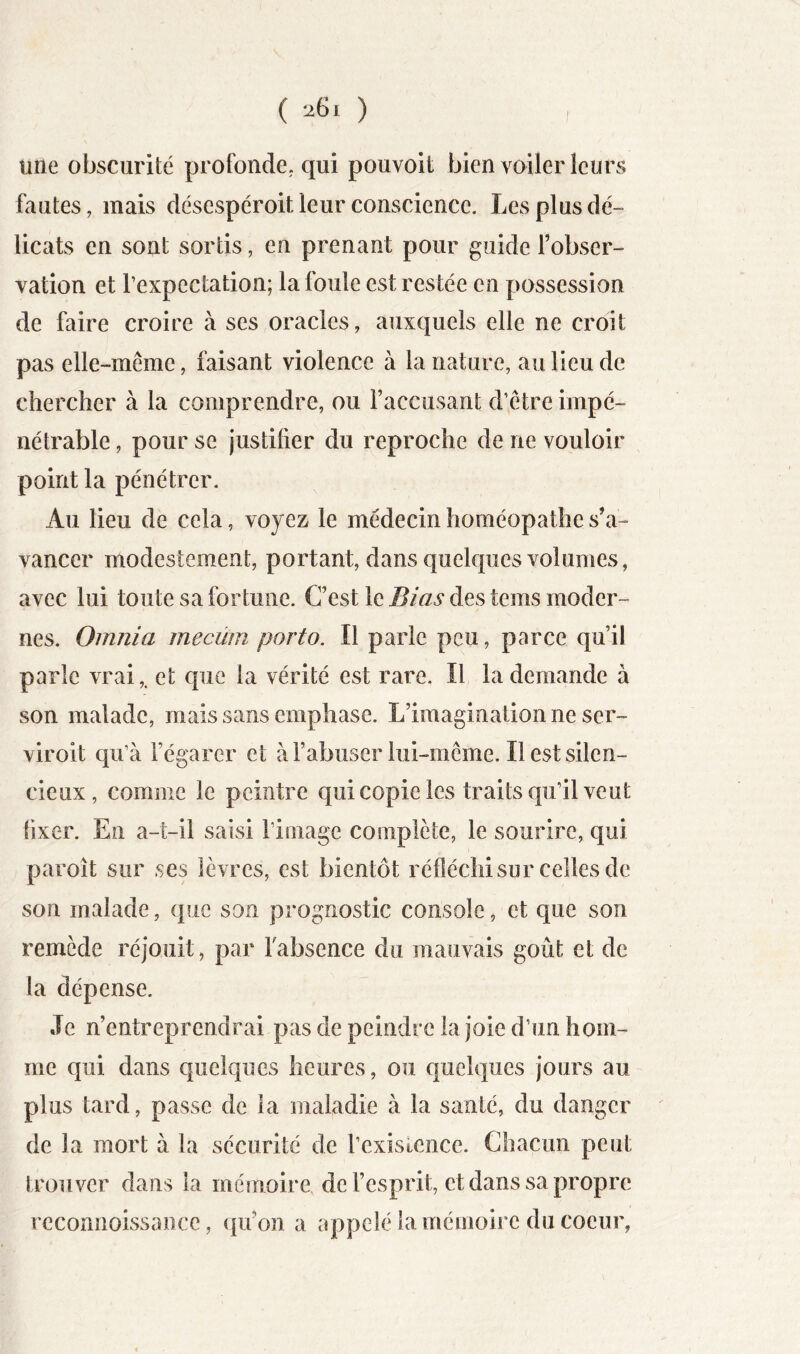 ( ) une obscurité profonde, qui pouvoit bien voiler leurs fautes, mais désespéroit leur conscience. Les plus dé- licats en sont sortis, en prenant pour guide l’obser- vation et l’expectation; la foule est restée en possession de faire croire à ses oracles, auxquels elle ne croit pas elle-même, faisant violence à la nature, au lieu de chercher à la comprendre, ou Faccusant d’être impé- nétrable , pour se justifier du reproche de ne vouloir point la pénétrer. Au lieu de cela, voyez le médecin homéopathe s’a- vancer modestement, portant, dans quelques volumes, avec lui toute sa fortune. C’est le Bias des tems moder- nes. Omnia mecüm porto. Il parle peu, parce qu’il parle vrai,, et que la vérité est rare. Il la demande à son malade, mais sans emphase. L’imagination ne ser- viroit qu’à Fégarer et à l’abuser lui-même. Il est silen- cieux , comme le peintre qui copie les traits qu’il veut fixer. En a-t-il saisi l’image complète, le sourire, qui paroît sur ses lèvres, est bientôt réfléchisur celles de son malade, que son prognostic console, et que son remède réjouit, par Fabsence du mauvais goût et de la dépense. Je n’entreprendrai pas de peindre la joie d’un hom- me qui dans quelques heures, ou quelques jours au plus tard, passe de la maladie à la santé, du danger de la mort à la sécurité de l’existence. Chacun peut trouver dans la mémoire de l’esprit, et dans sa propre rcconiioissance, qu’on a appelé la mémoire du coeur,