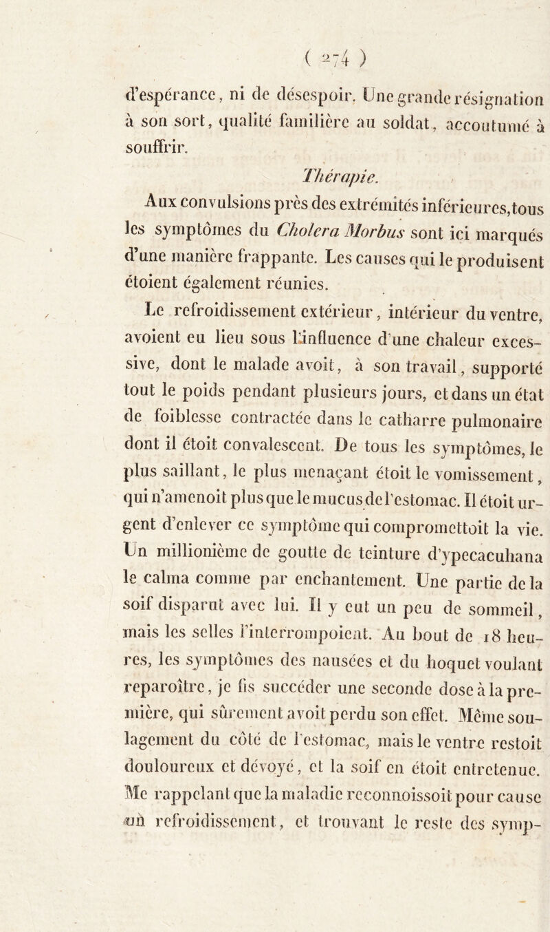 ( ^74 ) d’espérance, ni de désespoir. Une grande résignation à son sort, qualité familière au soldat, accoutumé à souffrir, lliérapie. Aux convulsions près des extrémités inférieures,tous les symptômes du dJiolcvci 31orbus sont ici mnrcjués d’une manière frappante. Les causes qui le produisent étoient également réunies. Le refroidissement extérieur, intérieur du ventre, avoient eu lieu sous Linfluence d’une chaleur exces- sive, dont le malade avoit, à son travail, supporté tout le poids pendant plusieurs jours, et dans un état de foiblesse contractée dans le catliarre pulmonaire dont il étoit convalescent. De‘tous les symptômes, le plus saillant, le plus menaçant étoit le vomissement, qui n’amenoit plus que le mucus de l’estomac. Il étoit ur- gent ffenlever ce symptôme qui compromettoit la vie. Un millionième de goutte de teinture d’ypecacuhana le calma comme par enchantement. Une partie delà soif disparut avec lui. Il y eut un peu de sommeil, mais les selles rinterrompoieiit. Au bout de i8 heu- res, les symptômes des nausées et du hoquet voulant reparoître, je lis succéder une seconde dose cà la pre- mière, qui sûrement avoit perdu son effet. Même sou- lagement du côté de festomac, mais le ventre restoit douloureux et dévoyé, et la soif en étoit entretenue. Me rappelant que la maladie reconnoissoitpour cause iJii refroidissement , et trouvant le reste des symp-