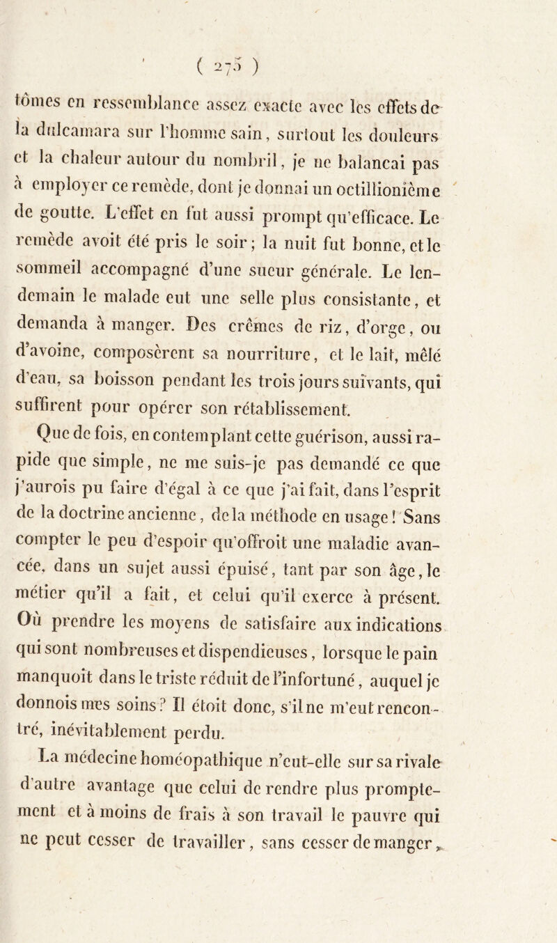 tônics en rcssoiublaiiCG avsscz c^^aetc avec les clTetsdc la clîilcainara sur riionnnc sain, surtout les douleurs et la chaleur autour du nombril, je ne balançai pas à employer ce remède, dont je donnai un octillionième ' de goutte. L effet en lut aussi prompt qu’efficace. Le remède avoit été pris le soir; la nuit fut bonne, et le sommeil accompagné d’une sueur générale. Le len- demain le malade eut une selle plus consistante, et demanda à manger. Des crèmes de riz, d’orge, ou d’avoine, composèrent sa nourriture, et le lait, mêlé d’eau, sa boisson pendant les trois jours suivants, qui suffirent pour opérer son rétablissement. Que de fois, en contemplant cette guérison, aussi ra- pide que simple, ne me suis-je pas demandé ce que j’aurois pu faire d’égal à ce que j’ai fait, dans Tesprit de la doctrine ancienne, delà méthode en usage ! Sans compter le peu d’espoir qu’offroit une maladie avan- cée, dans un sujet aussi épuisé, tant par son âge,le métier qu’il a fait, et celui qu’il exerce à présent. Où prendre les moyens de satisfaire aux indications qui sont nombreuses et dispendieuses, lorsque le pain manquoit dans le triste réduit de l’infortuné, auquel je donnois mes soins? Il étoit donc, s’il ne m’eut rencon- tré, inévitablement perdu. La médecine homéopathique n’eut-eile sur sa rivale d autre avantage que celui de rendre plus prompte- ment et à moins de frais à son travail le pauvre qui ne peut cesser de travailler, sans cesser de manger