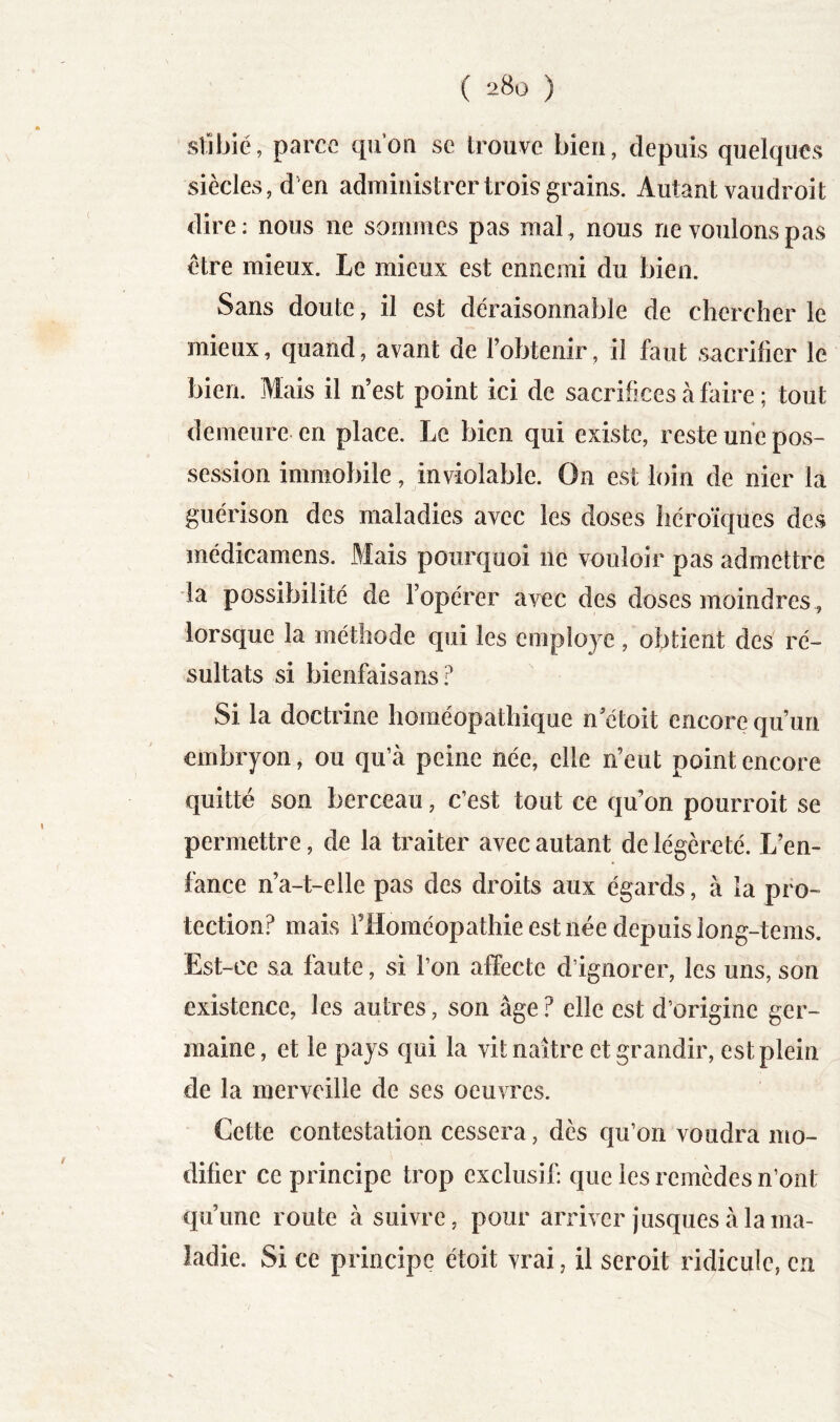 stibie, parce qn’on se trouve bien, depuis quelques siècles, d’en administrer trois grains. Autant vau droit dire: nous ne sommes pas mal, nous ne voulons pas être mieux. Le mieux est ennemi du bien. Sans doute, il est déraisonnable de clierclier le mieux, quand, avant de l’obtenir, il faut sacrifier le bien. Mais il n’est point ici de sacrifices à faire ; tout demeure en place. Le bien qui existe, reste une pos- session immobile, inviolable. On est loin de nier la guérison des maladies avec les doses héroïques des médicamens. Mais pourquoi ne vouloir pas admettre la possibilité de l’opérer avec des doses moindres , lorsque la méthode qui les employé, obtient des ré- sultats si bienfaisans Si la doctrine homéopathique n’étoit encore qu’un embryon, ou qu’à peine née, elle n’eut point encore quitté son berceau, c’est tout ce qu’on pourroit se permettre, de la traiter avec autant de légèreté. L’en- fance n’a-t-elle pas des droits aux égards, à la pro- tection? mais l’Homéopathie est née depuis long-tems. Est-ce sa faute, si l’on affecte d’ignorer, les uns, son existence, les autres, son âge ? elle est d’origine ger- maine, et le pays qui la vit naître et grandir, est plein de la merveille de ses oeuvres. Cette contestation cessera, dès qu’on voudra mo- difier ce principe trop exclusif: que les remèdes n’ont qu’une route à suivre, pour arriver jusques à la ma- ladie. Si ce principe étoit vrai, il seroit ridicule, en