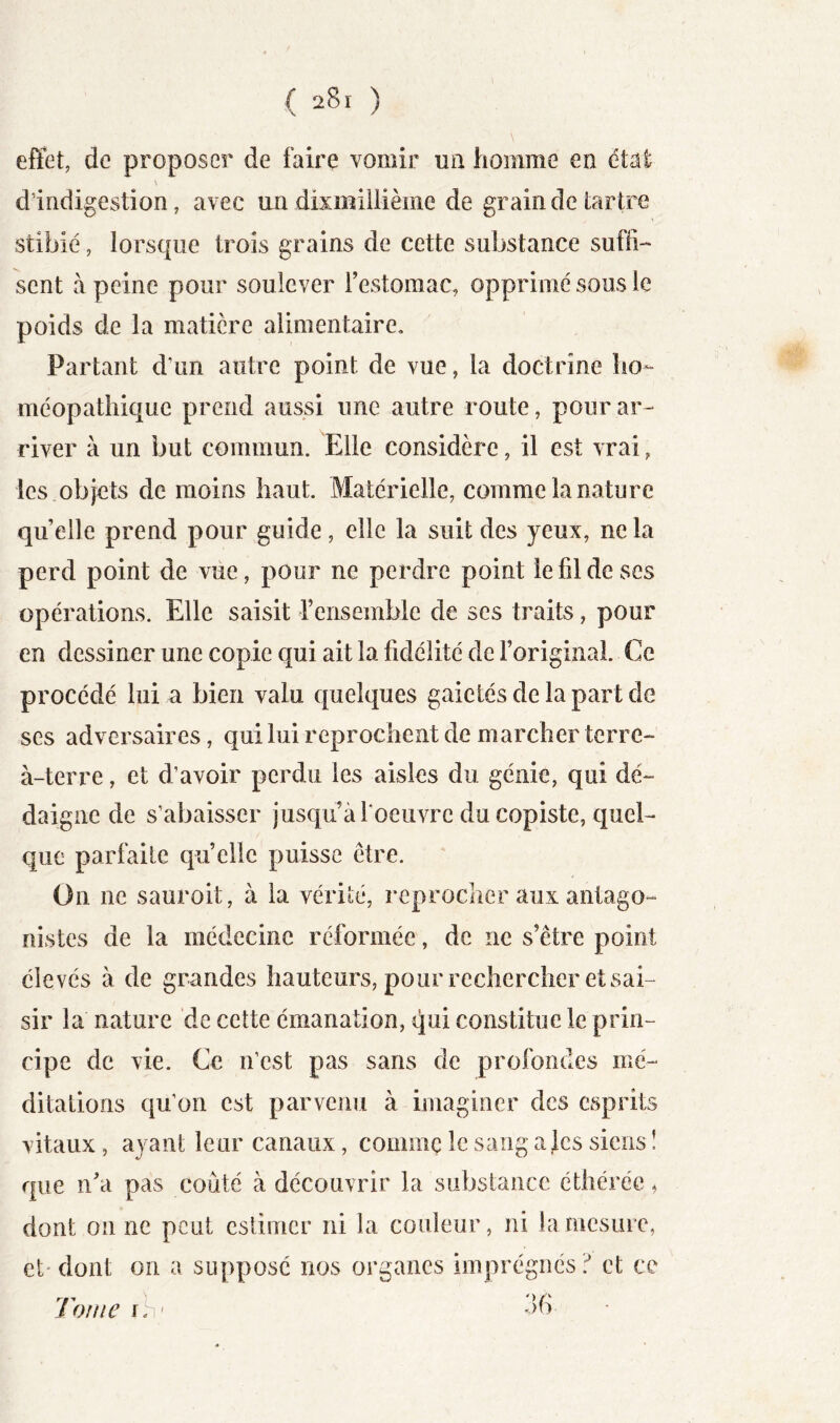 ( 28ï ) l effet, de proposer de faire vomir un homme en étal d’indigestion, avec an dismillième de grain de tartre stibié, lorsque trois grains de cette substance suffi- sent à peine pour soulever Festomac, opprimé sous le poids de la matière alimentaire. Partant d’un autre point de vue, la doctrine ho- méopathique prend aussi une autre route, pour ar- river à un but commun. Elle considère, il est vrai, les objets de moins haut. Matérielle, comme la nature quelle prend pour guide, elle la suit des yeux, ne la perd point de viie, pour ne perdre point le fil de ses opérations. Elle saisit Fensemble de ses traits, pour en dessiner une copie qui ait la fidélité de l’original. Ce procédé lui a bien valu quelques gaietés de la part de ses adversaires, qui lui reprochent de marcher terre- à-terre , et d’avoir perdu les aisles du génie, qui dé- daigne de s’abaisser jusqu àFoeiivrc du copiste, quel- que parfaite quelle puisse être. On ne sauroit, à la vérité, reprocher aux antago- nistes de la médecine réformée, de ne s’être point élevés à de grandes hauteurs, pour rechercher et sai- sir la nature de cette émanation, qui constitue le prin- cipe de vie. Ce n’est pas sans de profondes mé- ditations qu’on est parvenu à imaginer des esprits vitaux, ayant leur canaux, comme le sang ajcs siens ! que n’a pas coûté à découvrir la substance éthérée ^ dont on ne peut estimer ni la couleur, ni la mesure, et' dont on a suppose nos organes imprégnés et ce 36 • Tome fh