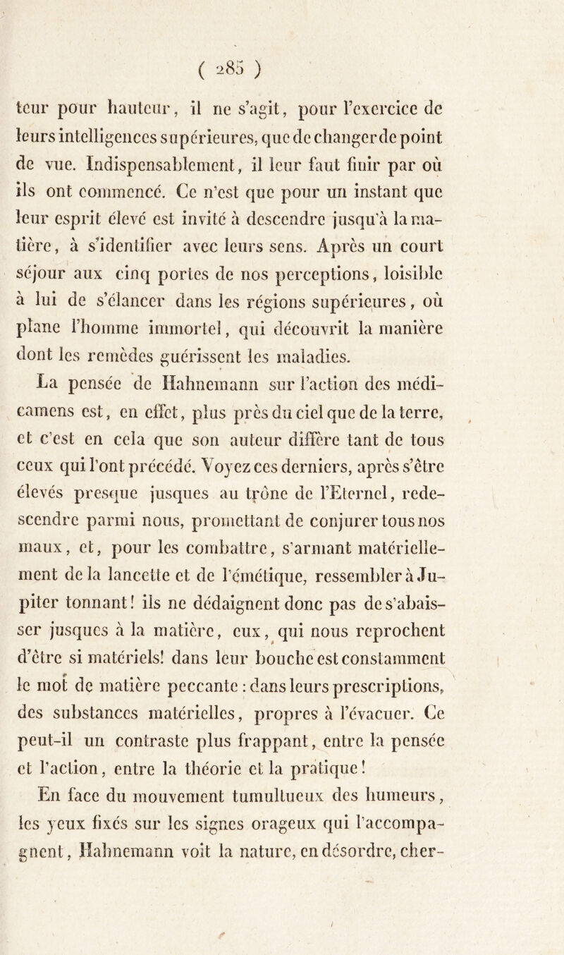 tour pour hauteur, il ne s’agit, pour rexercice de leurs intelligences s upe'rieures, que de changer de point de vue. Indispensablement, il leur faut finir par où ils ont commence. Ce n’est que pour un instant que leur esprit élevé est invité à descendre jusqu’à la ma- tière, à s’identifier avec leurs sens. Après un court séjour aux cinq portes de nos perceptions, loisible à lui de s’élancer dans les régions supérieures, où plane l’homme immortel, qui découvrit la manière dont les remèdes guérissent les maladies. La pensée de Hahnemann sur faction des médi- camens est, en effet, plus près du ciel que de la terre, et c’est en cela que son auteur diffère tant de tous ceux qui l’ont précédé. Voyez ces derniers, après s’être élevés presque jusqiies au trône de FEternel, rede- scendre parmi nous, promettant de conjurer tous nos maux, et, pour les combattre, s’armant matérielle- ment delà lancette et de l’émétique, ressembler à Ju- piter tonnant! ils ne dédaignent donc pas de s’abais- ser jusques à la matière, eux, qui nous reprochent d’être si matériels! dans leur bouche est constamment le mot de matière peccante : dans leurs prescriptions, des substances matérielles, propres à l’évacuer. Ce peut-il un contraste plus frappant, entre la pensée et l’action, entre la théorie et la pratique! En face du mouvement tumultueux des humeurs, les yeux fixés sur les signes orageux qui l’accompa- gnent, Hahnemann voit la nature, en désordre, cher-