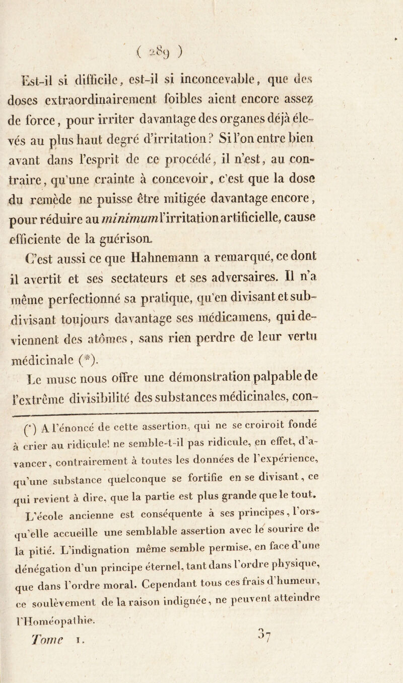 ( 2.8() ) Esl-il si difficile, est-il si inconcevable, que des doses extraordinairement foibles aient encore assez de force, pour irriter davantage des organes déjà éle-^ vés au plus haut degré d’irritation? Si l’on entre bien avant dans l’esprit de ce procédé, il n’cst, au con- traire, qu’une crainte à concevoir^ c’est que la dose du remède ne puisse être mitigée davantage encore, pour réduire au l’irritation artificielle, cause efficiente de la guérison C’est aussi ce que Hahnemann a remarqué, ce dont il avertit et ses sectateurs et ses adversaires. Il ffia même perfectionné sa pratique, qu’en divisant et sub- divisant toujours davantage ses médicamens, qui de- viennent des atomes, sans rien perdre de leur vertu médicinale (^^). Le musc nous offre une démonstration palpable de l’extrême divisibilité des substances médicinales, con- (*) A l’énoncé de cette assertion, qui ne se croiroit fondé à crier au ridicule! ne senme-t-il pas ridicule, en effet, d a-- vancer, contrairement à toutes les données de l expérience, qu’une substance quelconque se fortifie en se divisant, ce qui revient à dire, que la partie est plus grande que le tout* L’école ancienne est conséquente à ses principes, 1 ors- quelle accueille une semblable assertion avec le sourire de la pitié. L’indignation même semble permise, en face d’une dénégation d’un principe éternel, tant dans l ordre physique, que dans l’ordre moral. Cependant tous ces frais d’humeur, ce soulèvement de la raison indignée, ne peuvent atteindre rHoméopaibie. O 7'*’ ^