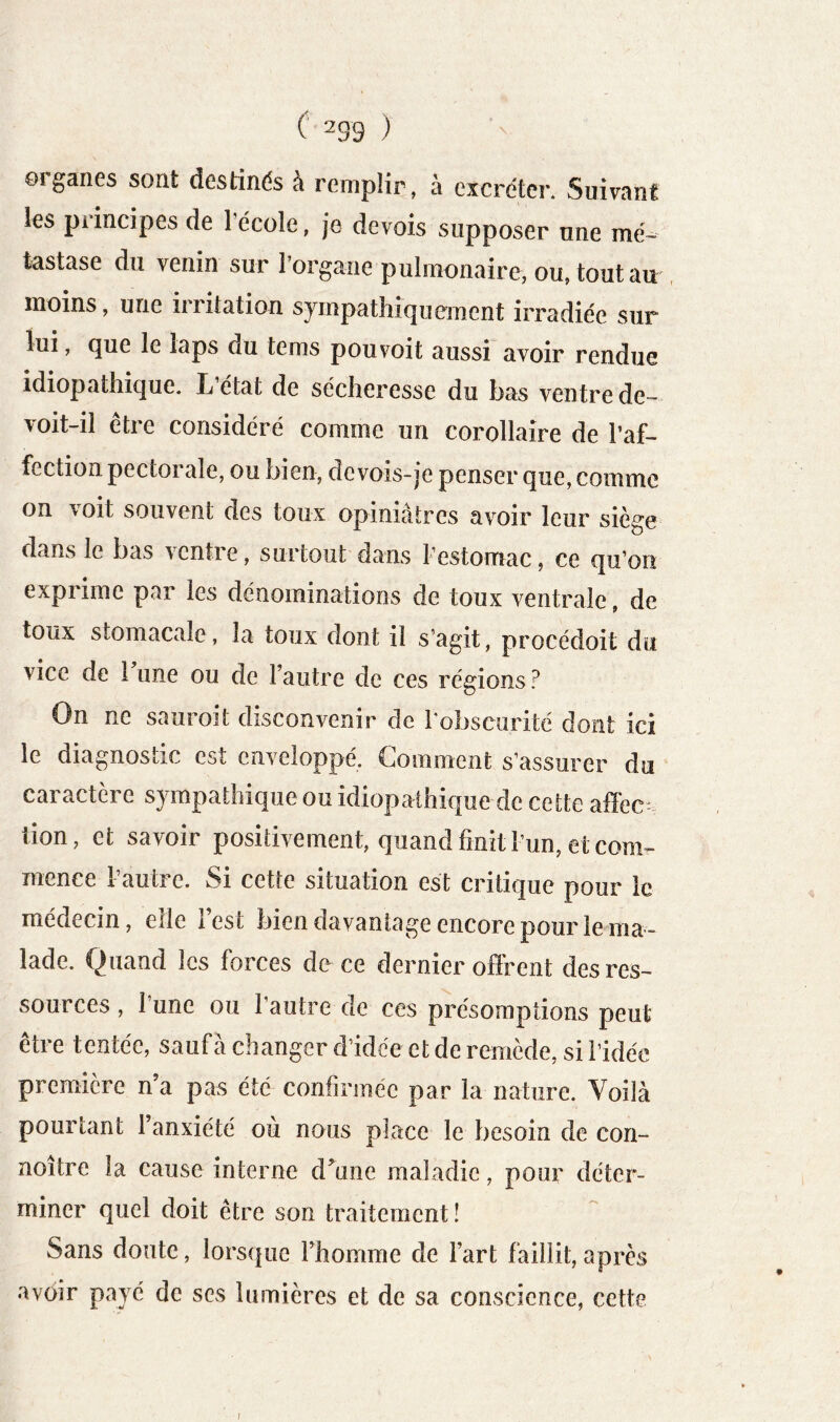 ©iganes sont destinés a remplir, à excréter. Suivant les principes de l’école, je devois supposer une mé- tastase du venin sur l’organe pulmonaire, ou, tout au , moins, une irritation sympathiquement irradiée sur lui, que le laps du tems pou voit aussi avoir rendue idiopathique. L’état de sécheresse du bas ventre de- voit-il être considéré comme un corollaire de l’af- fection pectorale, ou bien, devois-je penser que, comme on voit souvent des toux opiniâtres avoir leur siège dans le bas ventre, surtout dans l’estomac, ce qu’on exprime par les dénominations de toux ventrale, de toux stomacale, la toux dont il s’agit, procédoit du vice de 1 une ou de l’autre de ces régions ? On ne sauroit disconvenir de Tobscurité dont ici le diagnostic est enveloppé. Comment s’assurer du caractère sympathique ou idiopathique de cette affec tion, et savoir positivement, quand finit l’un, et com- mence l’autre. Si cette situation est critique pour ic médecin, elle 1 est bien davantage encore pour le ma- lade. Quand les forces de ce dernier offrent des res- sources , l’une ou l’autre de ces présomptions peut être tentée, saufà changer d’idée et de remède, si l’idée première n’a pas été confirmée par la nature. Voilà pourtant l’anxiété où nous place le besoin de con- noitre la cause interne d’une maladie, pour déter- miner quel doit être son traitement! Sans doute, lorsque l’homme de l’art faillit, après avoir payé de ses lumières et de sa conscience, cette I