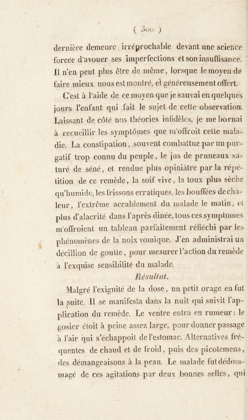 ( 3ou ) » dernière demeure irréprochable devant une science forcée d’avouer ses imperfections et son insuffisance. Il n’en peut plus êlre de même, lorsque le moyen de faire mieux nous est montré, et généreusement offert. C’est à l’aide de ce moyen que je sauvai en quelques jours Fenfant qui fait le sujet de cette observation. Laissant de côté nos théories infidèles, je me bornai à recueillir les symptômes que m’offroit cette mala- die. La constipation, souvent combattue par un pur- gatif trop connu du peuple, le jus de pruneaux sar turé de séné, et rendue plus opiniâtre parla répé- tition de ce remède, la soif vive, la toux plus sèche qu’immide, les frissons erratiques, les bouffées de cha- leur , l’extrême accablement du malade le matin, et plus d’alacrité dans l’après dinée, tous ces symptômes m’offroient un tableau parfaitement réfléchi par les phénomènes de la noix vomique. J’en administrai un décillion de goutte, pour mesurer l’action du remède à l’exquise sensibilité du malade. Résultat. Malgré Fexigiiité de la dose, un petit orage en fut la suite. Il se manifesta dans la nuit qui suivit Fap- piicatioii du remède. Le ventre entra en rumeur : le gosier étoil à peine assez large, pour donner passage à Fair qui s’échappoit de l’estomac. Alternatives fré- quentes de chaud et de froid, puis des picotemens, des démangeaisons à la peau. Le malade fut dédom- magé de ces agitations par doux bonnes selles, qui
