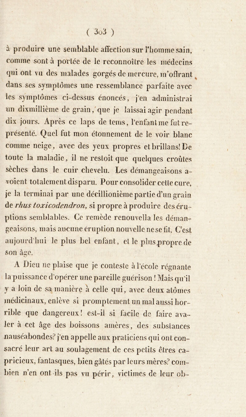 à produire une semblable affection sur riiorame sain, comme sont à portée de le reconnoître les médecins qui ont vu des malades gorgés de mercure, m’offrant % dans ses symptômes une ressemblance parfaite avec les symptômes ci-dessus énoncés, j’en administrai un dixmillième de grain,'que je laissai agir pendant dix jours. Après ce laps deteros, l’enfont me fut re- présenté. Quel fut mon étonnement de le voir blanc comme neige, avec des yeux propres etbriiians!De toute la maladie , il ne restoit que quelques croûtes sèches dans le cuir chevelu. Les démangeaisons a- voient totalement disparu. Pour consolider cette cure, je la terminai par une décillionième partie d’un grain de rhus toxicodendron, si propre à produire des éru- ptions semblables. Ce remède renouvella les déman- geaisons, mais aucune éruption nouvelle ne se fit. C’est aujourd’hui le plus bel enfant, elle plusproprede son âge. A Dieu ne plaise que je conteste à l’école régnante la puissance d’opérer une pareille guérison î Mais qu’il y a loin de sa manière à celle qui, avec deux atômes médicinaux, enlève si promptement un mal aussi hor- rible que dangereux! est-il si facile de faire ava- ler à cet âge des boissons amères, des substances nauséabondes? j’en appelle aux praticiens qui ont con- sacré leur art au soulagement de ces petits êtres ca- pricieux, fantasques, bien gâtés par leurs mères? com- bien n’en ont ils pas vu périr, victimes de leur ob-