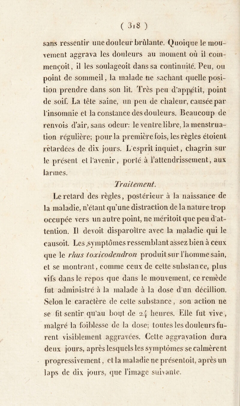 sans ressentir une douleur brûlante. Quoique le mou- Yement aggrava les douleurs au moment où il corn- mençoit, il les soulageoit dans sa continuité. Peu, ou point de sommeil, la malade ne sachant quelle posi- tion prendre dans son lit. Très peu d’appétit, point de soif. La tête saine, un peu de chaleur, causée par rinsomnie et la constance des douleurs. Beaucoup de renvois d’air, sans odeur: le ventre libre, la menstrua- tion régulière; pour la première fois, les règles étoient rétardées de dix jours. L esprit inquiet, chagrin sur le présent et l’avenir, porté à l’attendrissement, aux larmes. Traitement. Le retard des règles, postérieur à la naissance de la maladie, n’étant qu’une distraction de la nature trop occupée vers un autre point, ne méritoit que peu d'at- tention. Il devoit disparoître avec la maladie qui le causoit. Les .symptômes ressemblant assez bien à ceux que le rhus toxicodendron produit suiT’homme sain, et se montrant, comme ceux de cette substance, plus vifs dans le repos que dans le mouvement, ce remède fut administré à la malade à la dose d’un déciilion. Selon le caractère de cette substance, son action ne se fit sentir ou’au bout de 24 heures. Elle fut vive, malgré la foiblesse de la dose; toutes les douleurs fu- rent visiblement aggravées. Cette aggravation dura deux jours, après lesquels les symptômes se calmèrent progressivement, et la maladie ne présentoit, après un laps de dix jours, que l’image suivante.