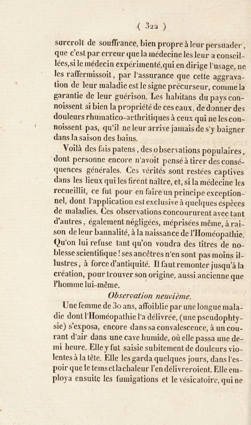 surcroît de souffrance, bien propre à leur persuader, que c’est par erreur que la médecine les leur a conseil- lées,si le médecin expérimenté,qui en dirige l’usage, ne les raffcrraissoit, par l’assurance que cette aggrava- tion de leur maladie est le signe précurseur, comme la garantie de leur guérison. Les habitans du pays con- noissent si bien la propriété de ces eaux, de donner des douleurs rhumatico-arthritiques à ceux qui ne les con- noissent pas, qu’il neleurarrive jamais de s’y baigner dans la saison des bains. Voilà des lais patens, des observations populaires, dont personne encore n’avoit pensé à tirer des consé- quences générales. Ces vérités sont restées captives dans les lieux qui les firent naître, et, si la médecine les recueillit, ce fut pour en faire un principe exception- nel, dont l’application est exclusive à quelques espèces de maladies. Ces observations concoururent avec tant d’autres, également négligées, méprisées même, à rai- son de leur bannalité, à la naissance de l’Homéopathie. Qu’on lui refuse tant qu’on voudra des titres de no- blesse scientifique î ses ancêtres n’en sont pas moins il- lustres, à force d’antiquité. Il faut remonter jusqu’à la création, pour trouver son origine, aussi ancienne que l’homme lui-même. Observation neuçième. Une femme de 3o ans, afFoiblie par une longue mala- die dont rHoméopathie l’a délivrée, (une pseudophty- sie) s’exposa, encore dans sa convalescence, à un cou- rant d’air dans une cave humide, où elle passa une de- mi heure. Elle j fut saisie subitement de douleurs vio- lentes à la tête. Elle les garda quelques jours, dans l’es- poir que le temsetlachaleur l’endélivreroient. Elle em- ploya ensuite les fumigations et le vésicatoire, qui ne /