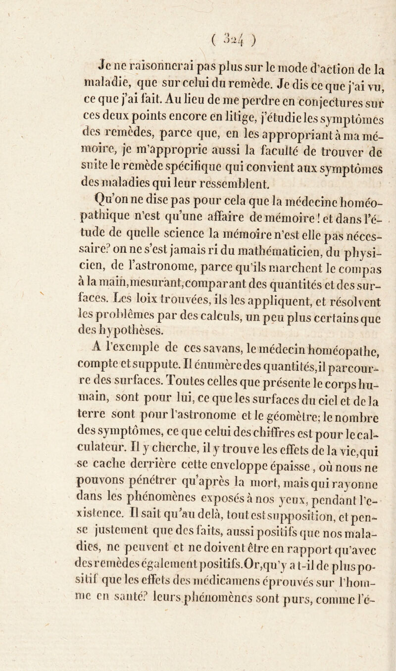 Je ne raisonncriîi pas plus sur le mode d’action de la maladie, que sur celui du remède. Je dis ce que j’ai vu, ce que j’ai fait. Au lieu de me perdre en conjectures sur ces deux points encore en litige, j’étudie les symptômes des remèdes, parce que, en les appropriant à ma mé- moire, je m’approprie aussi la faculté de trouver de suite le remède spécifique qui convient aux symptômes des maladies qui leur ressemblent Qu’on ne dise pas pour cela que la médecine homéo- pathique n’est qu’une affaire de mémoire ! et dans l’é- • tude de quelle science la mémoiren’est elle pas néces- saire? on ne s’est jamais ri du mathématicien, du physi- cien, de l’astronome, parce qu’ils marchent le compas à la main,mesurant,comparant des quantités et des sur- faces. Les loix trouvées, ils les appliquent, et résolvent les problèmes par des calculs, un peu plus certains que des hypothèses. A l’exemple de ces savansAe médecin homéopathe, compte et suppute. Il énumère des quantités,il parcour- re des surfaces. Toutes celles que présente le corps hu- main, sont pour lui, ce que les surfaces du ciel et de la terre sont pour l’astronome et le géomètre; le nombre des symptômes, ce que celui des chiffres est pour le cal- culateui. Il y cherche, il y trouve les cfïets de la vie,qui se cache derrière cette enveloppe épaisse, où nous ne pouvons pénétrer qu apres la mort, mais qui rayonne dans les phénomènes exposés à nos yeux, pendant l’e- xistence. Il sait qu’au delà, tout est su|>})osition, et pen- se justement que des faits, aussi positifs que nos mala- dies, ne peuvent et ne doivent être en rapport qu’avec des remèdes également positifs.Or,qu’y a t-il de plus po- sitif que les effets des médicamens éprouvés sur l’hom- me en santé? leursq3hénomènes sont purs, comme fé-