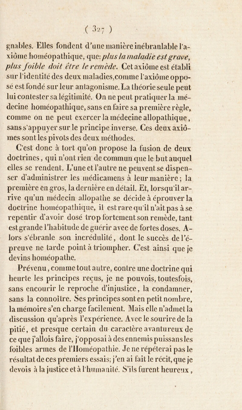 gnables. Elles fondent cEune manière inébranlable l’a- xiome homéopathique, que: plus la maladie estgraçe\ plus faible doit être le remède. Cet axiome est établi sur l’identité des deux maladies,comme Taxiome oppo- sé est fondé sur leur antagonisme. La théorie seule peut lui contester sa légitimité. On ne peut pratiquer la mé- decine homéopathique, sans en faire sa première règle, comme on ne peut exercer la médecine allopathique, sans s’appuyer sur le principe inverse. Ces deux axio- mes sont les pivots des deux méthodes. C’est donc à tort qu’on propose la fusion de deux doctrines, qui n’ont rien de commun que le but auquel elles se rendent. L’une et l’autre ne peuvent se dispen- ser d’administrer les médicamens à leur manière; la première en gros, la dernière en détail. Et, lorsqu’il ar- rive qu’un médecin allopathe se décide à éprouver la doctrine homéopathique, il est rare qu’il n’ait pas à se repentir d’avoir dosé trop fortement son remède, tant est grande l’habitude de guérir avec de fortes doses. A- lors s’ébranle son incrédulité, dont le succès de l’é- preuve ne tarde point à triompher. C’est ainsi que je devins homéopathe. Prévenu, comme tout autre, contre une doctrine qui heurte les principes reçus, je ne pouvois, toutesfois, sans encourir le reproche d’injustice, la condamner, sans la connoîlre. Ses principes sont en petit nombre, la mémoire s’en charge facilement. Mais elle n’admet la discussion qu’après l’expérience. Avec le sourire de la pitié, et presque certain du caractère avantureux de ce que j’allois faire, j’opposai à des ennemis puissans les foibles armes de l’Homéopathie. Je ne répéterai pas le résultat de ces premiers essais; j’en ai fait le récit, que je devois à la justice et à l’huma îiité. S’ils furent heureux,