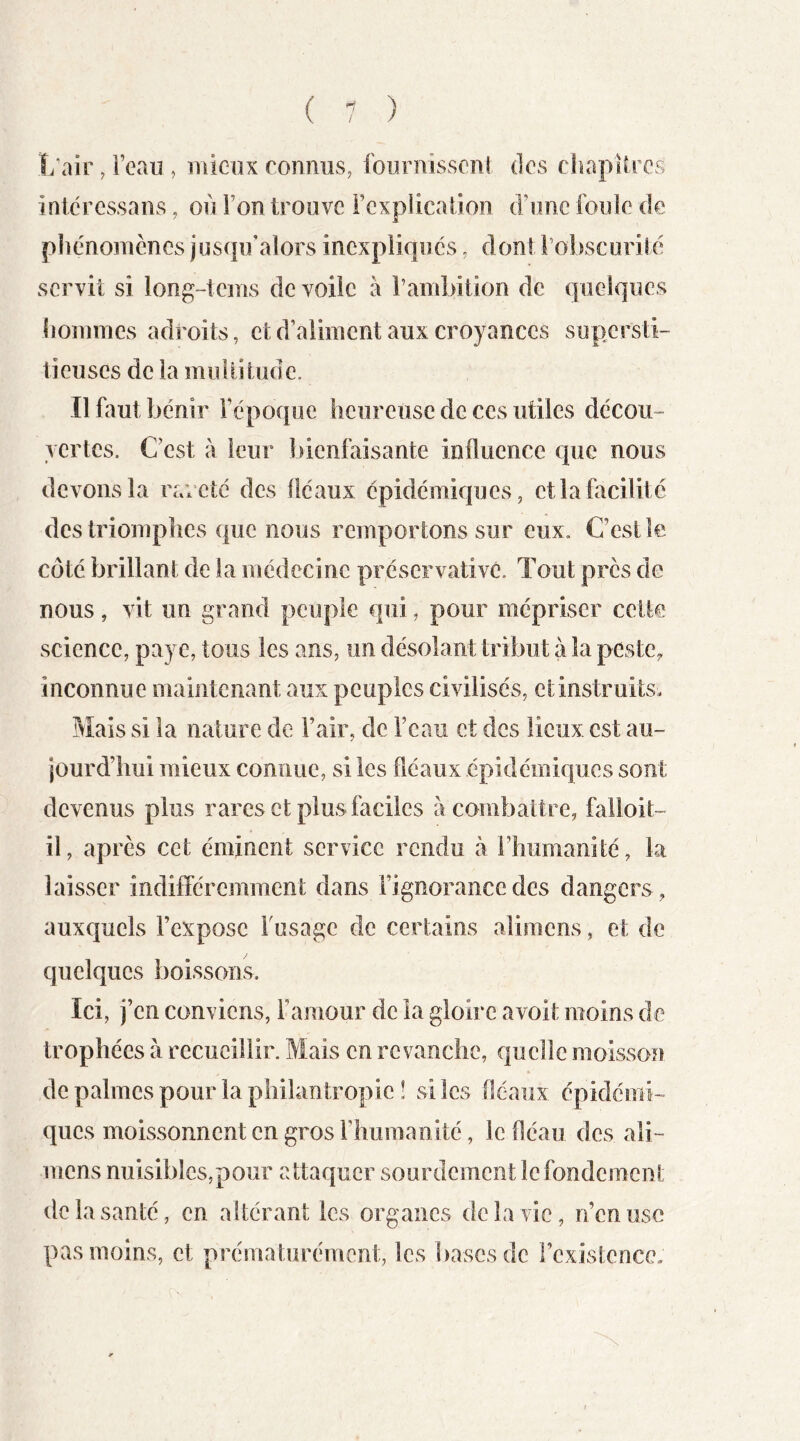 îi’air, Feau , mieux romius, foiirnisscnl dos chapUros inlcrcssaiis, où Ton trouve rcxpiicafioii d’onc foiîïe de phénomènes jusqu'alors inexpliqués, dont Fobscoriié servit si long-tcms de voile à rambition de quelques hommes adroits, et d’aliment aux croyances supersti- tieuses de la multitude. Il faut bénir l’époque heureuse de ces utiles décou- vertes. C’est à leur bienfaisante influence que nous devons la rareté des fléaux épidémiques, et la facilité des triomphes que nous remportons sur eux. C’est le. côté brillant de la médecine préservativc. Tout près de nous, vit un grand peuple qui, pour mépriser cette science, paye, tous les ans, un désolant tribut à la pestc^ inconnue maintenant aux peuples civilisés, et instruits. Mais si la nature de l’air, de l’eau et des lieux est au- jourd’hui mieux connue, si les fléaux épidémiques sont devenus plus rares et plus faciles à combattre, falloit- il, après cet éminent service rendu à l’humanité, la laisser indifféremment dans l’ignorance des dangers, auxquels l’expose Fusage de certains alimens, et de quelques boissons. Ici, j’en conviens, l’amour de la gloire a voit moins de trophées à recueillir. Mais en revanche, quelle moisson de palmes pour la philantropie ! si les fléaux épidémi- ques moissonnent en gros l’humanité, le fléau des ali- mens nuisibles,pour attaquer sourdement le fondement de la santé, en altérant les organes de la vie, n’en use pas moins, et prématurément, les ])ascsde l’existence. X