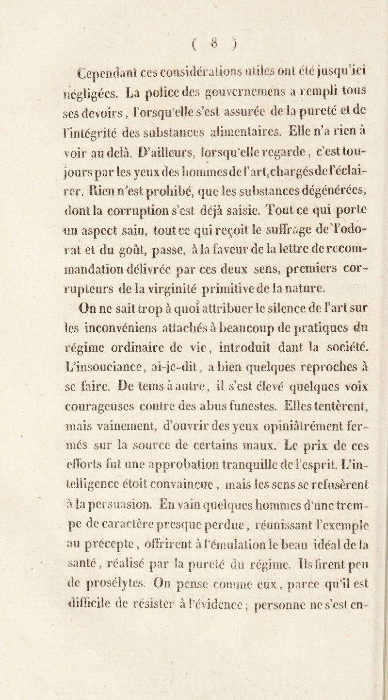 Ccpciidanl ces considéî allons ailles oril éic jusqulci iicgiigécs. La police des gouvernemens a rempli tous ses devoirs, rorsqu’ellc s’esi assurée de la pureté et de riritcgritc des substances alimentaires. Elle n’a rien à voir au delà. D’ailleurs, lorsqu’elle regarde, c’est tou- jours par les yeux des hommesderart,c!iargcsde l’cclai- rcF. Rien n’est prohibé, que les substances dégénérées, dont la corruption s’est déjà saisie. Tout ce qui porte un aspect sain, tout ce qui reçoit le suffrage de'l’odo- rat et du goût, passe, à la faveur de la lettre de recom- mandation délivrée par ces deux sens, premiers cor- rupteurs de la virginité primitive de la nature. On ne sait trop à quoi attribuer le silence de l’art sur les inconvéniens attachés à beaucoup de pratiques du régime ordinaire de vie, introduit dant la société. L’insouciance, ai-je-dit, a bien quelques reproches à se faire. De temsàautre, il s’est élevé quelques voix courageuses contre des abus funestes. Elles tentèrent, mais vainement, d’ouvrir des yeux opiniâtrément fer- més sur la source de certains maux. Le prix de ces efforts fut une approbation tranquille de l’esprit. L’in- Icliigcncc étoit convaincue , mais tes sens se refusèrent à la persuasion. En vain quelques hommes d’une trem- pe de caractère presque perdue, réunissant l’exemple au précepte, offrirent à l’émulation le beau idéal de la santé, réalisé par la pureté du régime. Ils firent peu de prosélytes. On pense comme eux, parce qu’il est difficile de résister à l’évidence ; personne ne s’csl cn-^