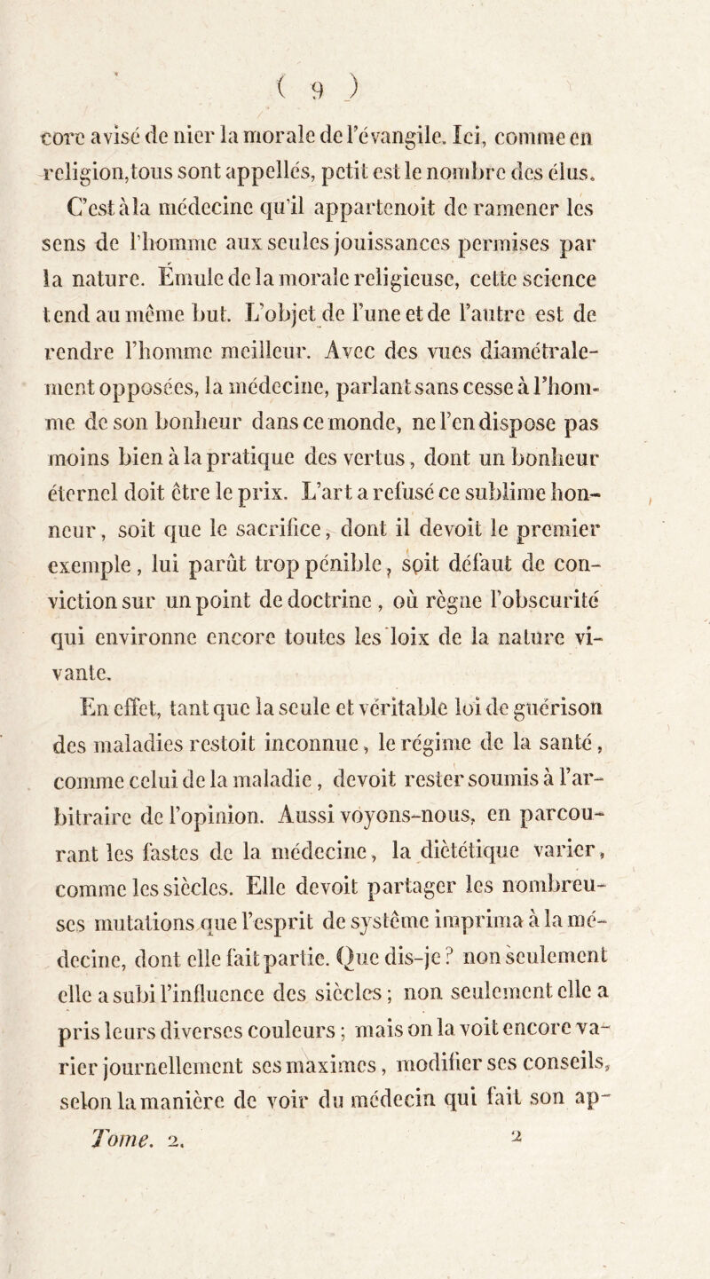 corc avisé de nier la morale deFévangile. Ici, comme en religion,tous sont appelles, petit est le nombre des élus* Cestàîa médecine qu’il appartenoit de ramener les sens de i’iiomme aux seules jouissances permises par ¥ la nature. Emule de la morale religieuse, cette science tend au même but. L’objet de Funeetde l’autre est de rendre Fliomme meilleur. Avec des vues diamétrale- ment opposées, la médecine, parlant sans cesse à riiom- me de son bonheur dans ce monde, ne Fen dispose pas moins bien à la pratique des vertus , dont un bonheur éternel doit être le prix. L’art a refusé ce sublime hon- neur , soit que le sacrifice, dont il devoît le premier exemple, lui parût trop pénible ^ spit défaut de con- viction sur un point de doctrine , oû règne Fobscurité qui environne encore toutes lesloix de la nature vi- vante. En effet, tant que la seule et véritable loi de guérison des maladies restoit inconnue, le régime de la santé, comme celui de la maladie, devoit rester soumis à l’ar- bitraire de l’opinion. Aussi voyons-nous, en parcou- rant les fastes de la médecine, la diététique varier, comme les siècles. Elle devoit partager les nombreu- ses mutations que l’esprit de système imprima à la mé- decine, dont elle fait partie. Que dis-je ? non seulement elle a subi l’influence des siècles; non seulement elle a pris leurs diverses couleurs ; mais on la voit encore va- rier journellement ses maximes, modifier ses conseils, selon la manière de voir du médecin qui lait son ap-- Tome, 2. ^