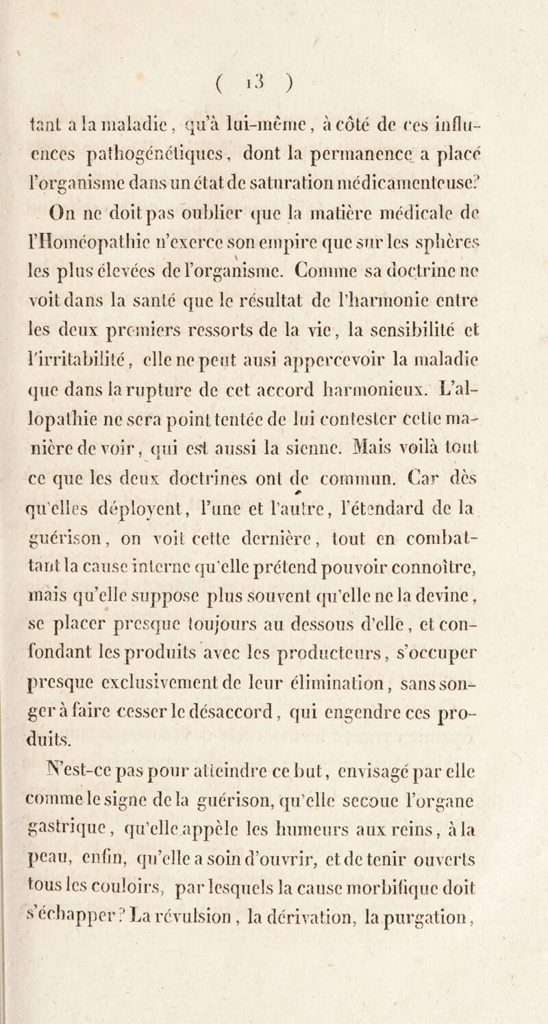 ( i-'5 ) tant a la maladie, qu’à lui-mème, à côté de ces influ- ences pathogénétiques, dont la permanence, a placé rorganisme dans un état de saturation médicamenteuse? On ne doit pas oublier que la matière médicale de rHoméopathie n’exerce son empire que sur les splières les plus élevées de l’organisme. Comme sa doctrine ne voit dans la santé que le résultat de riiarmonie entre les deux proniiers ressorts de la vie, la sensibilité et rirritabiiité, elle ne peut ausi appercevoir la maladie que dans la rupture de cet accord harmonieux. L’al- lopathie ne sera point tentée de loi contester cette ma- nière de voir, qui est aussi la sienne. Mais voilà tout ce que les deux doctrines ont de commun. Car dès qu’elles déployent, l’iine et l’autre, l’étendard de la guérison, on voit cette dernière, tout en combat- tant la cause interne qu’elle prétend pouvoir connoître, mais quelle suppose plus souvent qu’elle ne la devine, se placer presque toujours au dessous d’ellé, et con- fondant les produits avec les producteurs, s’occuper presque exclusivement de leur élimination, sans son- ger à faire cesser le désaccord, qui engendre ces pro- duits. IX’est-ce pas pour atteindre ce but, envisagé par elle comme le signe de la guérison, qu’elle secoue l’organe gastrique, qu’elle appèle les humeurs aux reins, à la peau, enfin, qu’elle a soin d’ouvrir, et de tenir ouverts tous les couloirs, par lesquels la cause morbifique doit s échapper? La révulsion, la dérivation, la,purgation,