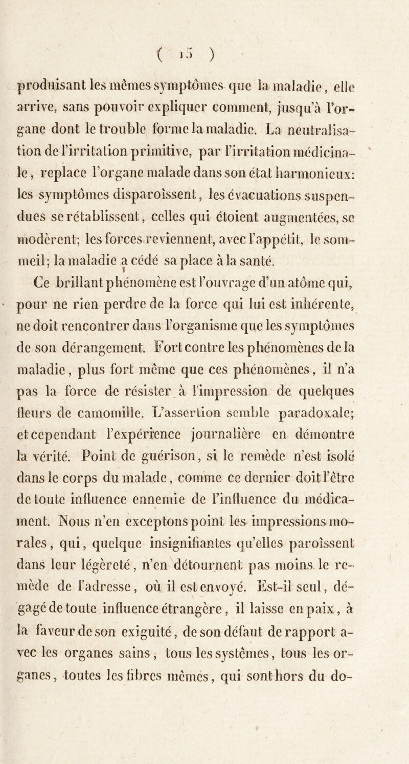 ( ) produisant les mêmes symptômes que la maladie, elle arrive, sans pouvoir expliquer comment, jusqu’à Tor- gane dont le trouble forme la maladie. La neutralisa- tion de l’irritation primitive, par l’irritation médicina- le, replace l’organe malade dans son état liarmonicux: les symptômes disparoissent, les évacuations suspen- dues se rétablissent, celles qui étoient augmentées, se modèrent; les forces reviennent, avec l’appétit, le som- meil; la maladie a cédé sa place à la santé. Ce brillant phénomène est l’ouvrage d’un atome qui, pour ne rien perdre de la force qui lui est inhérente, ne doit rencontrer dans l’organisme que les symptonies de son dérangement. Fort contre les phénomènes de la maladie, plus fort même que ces phénomènes, il n’a pas la force de résister à 1 impression de quelques fleurs de camomille. L’assertion semble paradoxale; et cependant l’expérience journalière en démontre la vérité. Point de guérison, si le remède n’est isolé dans le corps du malade, comme ce deimier doit l’être de toute influence ennemie de l’influence du médica- ment. Nous n’en exceptons point les impressions mo- rales , qui, quelque insignifiantes quelles paroîssent dans leur légèreté, n’en détournent pas moins le re- mède de f adresse, où il est envoyé. Est-il seul, dé- gagé de toute influence étrangère, il laisse en paix, à la faveur de son exiguité, de son défaut de rapport a- vec les organes sains, tous les systèmes, tous les or- ganes, toutes les fibres mêmes, qui sont hors du do-