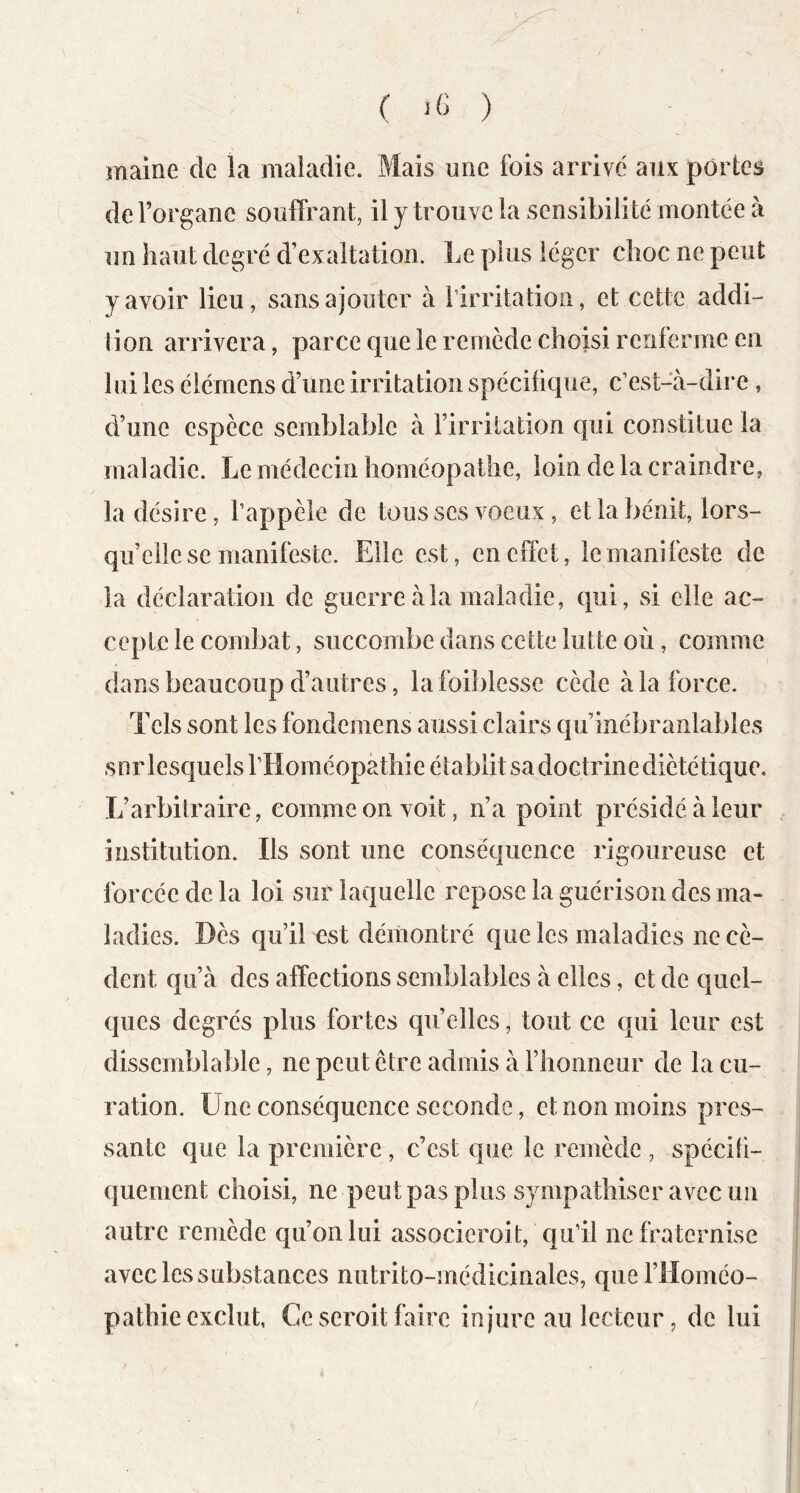 mairie de la maladie. Mais une fois arrivé aux portes de l’organe souffrant, il y trouve la sensibilité montée à un haut degré d’exaltation. Le plus léger choc ne peut y avoir lieu, sans ajouter à l’irritation, et cette addi- tion arrivera, parce que le remède choisi renferme en lui les élérnens d’une irritation spécifique, c’est-à-dire , d’une espèce semblable à l’irritation qui constitue la maladie. Le médecin homéopathe, loin de la craindre, la désire, l’appèle de tousses voeux , et la bénit, lors- qu’elle se manifeste. Elle est, en effet, le manifeste de la déclaration de guerre à la maladie, qui, si elle ac- cepte le combat, succombe dans cette lutte où, comme dans beaucoup d’autres, la foiblesse cède à la force. Tels sont les fondemens aussi clairs qu’inébranlables sur lesquels riloméopathie établit sa doctrine diététique. L’arbitraire, comme on voit, n’a point présidé à leur institution. Ils sont une conséquence rigoureuse et forcée de la loi sur laquelle repose la guérison des ma- ladies. Dès qu’il est démontré que les maladies ne cè- dent qu’à des affections semblables à elles, et de quel- ques degrés plus fortes qu’elles, tout ce qui leur est dissemblable, ne peut être admis à rhoiineur de la cu- ration. Une conséquence seconde, et non moins pres- sante que la première, c’est que le remède , spéciti- quement choisi, ne peut pas plus sympathiser avec un autre remède qu’on lui associeroit, qu’il ne fraternise avec les substances nutrito-médicinales, que l’Homéo- pathie exclut, Ce seroit faire injure au lecteur, de lui