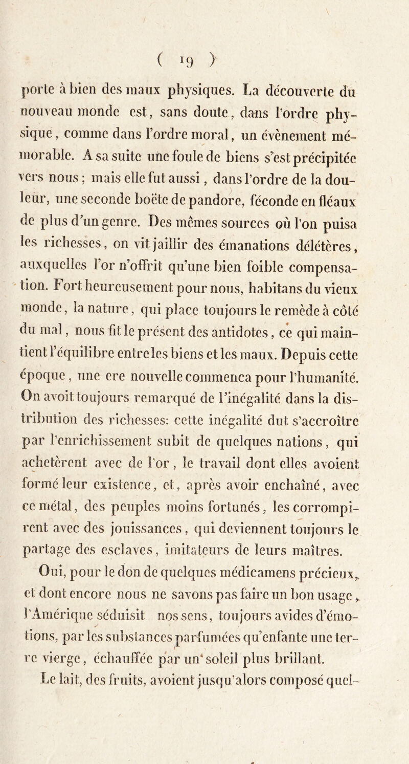 porte à bien des maux physiques. La decouverte du nouveau monde est, sans doute, dans l’ordre phy- sique , comme dans Tordre moral, un évènement mé- morable. A sa suite utie foule de biens s’^est précipitée vers nous ; mais elle fut aussi, dans Tordre de la dou- leur, une seconde boëte de pandore, féconde en fléaux de plus d’un genre. Des memes sources où Ton puisa les richesses, on vit jaillir des émanations délétères, auxquelles Tor n’offrit qu’une bien foible compensa- tion. Fort heureusement pour nous, habitans du vieux monde, la nature, qui place toujours le remède à côté du mal, nous fit le présent des antidotes, ce qui main- tient l’équilibre entre les biens et les maux. Depuis cette époque, une ere nouvelle commença pour Thumanîté. On avoit toujours remarqué de l’inégalité dans la dis- tribution des richesses: cette inégalité dut s’accroître par Tenricliissement subit de quelques nations, qui achetèrent avec de Tor, le travail dont elles avoient formé leur existence, et, après avoir enchaîné, avec ce métal, des peuples moins fortunés, les corrompi- rent avec des jouissances, qui deviennent toujours le partage des esclaves, imitateurs de leurs maîtres. Oui, pour le don de quelques médicamens précieux^ et dont encore nous ne savons pas faire un bon usage l’Amérique séduisit nos sens, toujours avides d’émo- tions, par les substances parfumées qu’enfante une ter- re vierge, échauffée par uîTsoleil plus brillant. Le lait, des fruits, avoient jusqu’alors composé quel-