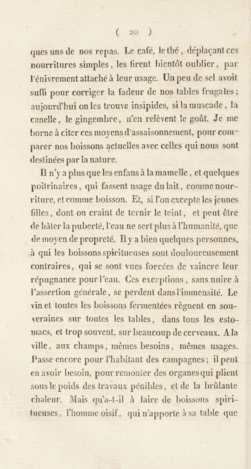 qiiGs uns de nos repas. Le café, letîjé, déplaçant ces îioiirritiires simples, les firent bientôt oublier, par l’enivrement attaché à leur usage. Un peu de sel avoit suffi pour corriger la fadeur de nos tables frugales ; aujourd’hui on les trouve insipides, si la muscade , la candie, le gingembre, n’en relèvent le goût. Je me borne à citer ces moyens d’assaisonnement, pour com~ parer nos boissons ^fctuclles avec celles qui nous sont destinées par la nature. Il n’y a plus que les enfans à la mamelle, et quelques poitrinaires, qui fassent usage du lait, comme nour- riture, et comme boisson. Et, si l’on excepte les jeunes- filles , dont on craint de ternir le teint, et peut être de hâter la puberté, l’eau ne sert plus a l’humanité, que de moyen de propreté. Il y a bien quelques personnes, il qui les boissons spiritueuses sont doulourGuseraent contraires, qui se sont vues forcées de vaincre leur répugnance pourTcau. Ces exceptions, sans nuire h l’assertion générale, se perdent dans l’immensité. Le vin et toutes les boissons fermentées régnent en sou- veraines sur toutes les tables, dans tous les esto- macs, et trop souvent, sur beaucoup de cerveaux. A la ville, aux champs, mêmes besoins, mêmes usages. Passe encore pour l’habitant des campagnes ; il peut en avoir besoin, pour remoiiter des organes qui plient sous le poids des travaux pénibles, et de la brûlante chaleur. Mais qu’a-t-il à iaire de lioissons spiri- tueuscs, l’homme oisif, qui n’apporte à sa taljle que