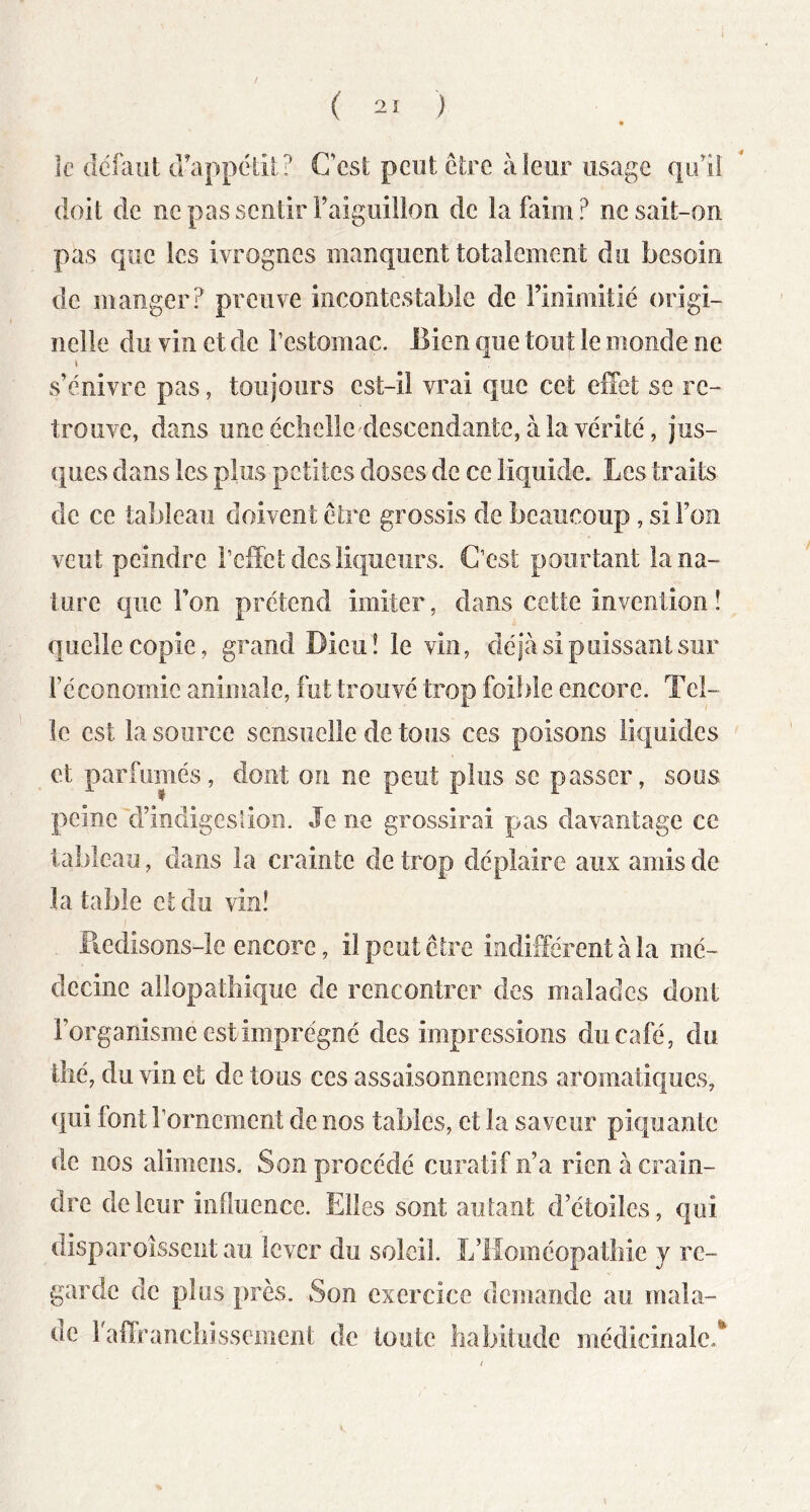 le délaiit cfappélil? Cest peut être à leur usage qu'il doit de ne pas sentir Faiguillon de iafaim? ne sait-on pas que les ivrognes manquent totalement du besoin de manger? preuve incontestable de l’inimitié origi- nelle du vin et de rcstomac. Eien que tout le monde ne \ s’enivre pas, toujours est-il vrai que cet effet se re- trouve, dans une éclîelie'descendante, à la vérité, jus- ques dans les plus petites doses de ce liquide. Les traits de ce tableau doivent être grossis de beaucoup, si l’on veut peindre l’effet des liqueurs. C’est pourtant la na- ture que l’on prétend imiter, dans cette invention ! quelle copie, grand Dieu! le vin, déjà si puissant sur l’économie animale, fut trouvé trop foif)le encore. Tel- le est la source sensuelle de tous ces poisons liquides et parfumés, dont on ne peut plus se passer, soüs peine d’indigestion. Je ne grossirai pas davantage ce tableau, dans la crainte de trop déplaire aux amis de la table et du vin! Piedisons-le encore, il peut être indifférent à la mé- decine allopathique de rencontrer des malades dont l’organisme est imprégné des impressions du café, du tlîé, du vin et de tous ces assaisonnemens aromatiques, qui font l’ornement de nos tables, et la sa veur piquante de nos alimens. Son procédé curatif n’a rien à crain- elre de leur influence. Elles sont autant d’étoiles, qui disparoîssent au lever du soleil. L’Homéopathie y re- garde de plus près. Son exercice demande au mala- de raffranchissement de toute habitude médicinale.*