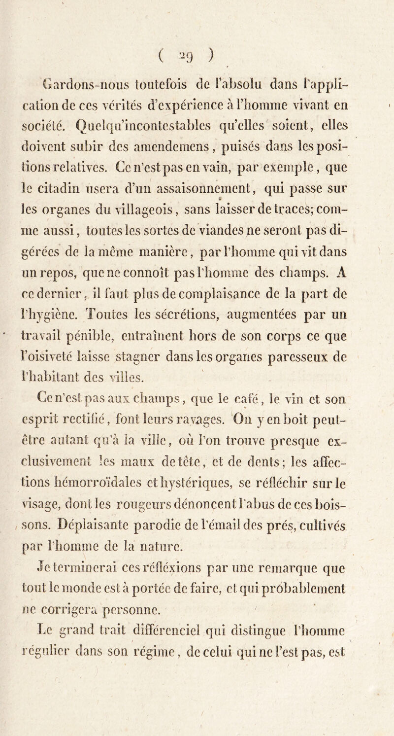 ( ^9 ) Gardons-nous toutefois de fabsolu dans l’appli- cation de ces vérités d’expérience àriiomme vivant en société. Quel(|uincontestables qu’elles soient, elles doivent subir des araendemens, puisés dans les posi- tions relatives. Ce n’est pas en vain, par exemple, que le citadin usera d’un assaisonnement, qui passe sur s les organes du villageois, sans laisser de traces; com- me aussi, toutes les sortes de viandes pe seront pas di- gérées de la même manière, par riiorame qui vit dans un repos, queneconnoit pasTliomme des champs. A ce dernier, il faut plus de complaisance de la part de l’hygiène. Toutes les sécrétions, augmentées par un travail pénible, entraînent hors de son corps ce que l’oisiveté laisse stagner dans les organes paresseux de l’habitant des villes. Ce n’est pas aux champs, que le café, le vin et son esprit rectilié, font leurs ravages. On y en boit peut- être autant qu’à la ville, où l’on trouve presque ex- clusivement les maux de tête, et de dents; les affec- tions hémorroïdales et hystériques, se réfléchir sur le visage, dont les rougeurs dénoncent l’abus de ces bois- sons. Déplaisante parodie de l’émail des prés, cultivés par l’homme de la nature. Je terminerai cesréfléxions par une remarque que tout le monde est à portée de faire, et qui probablement ne corrigera personne. Le grand trait différencie! qui distingue l’homme / régulier dans son régime, de celui qui ne l’est pas, est