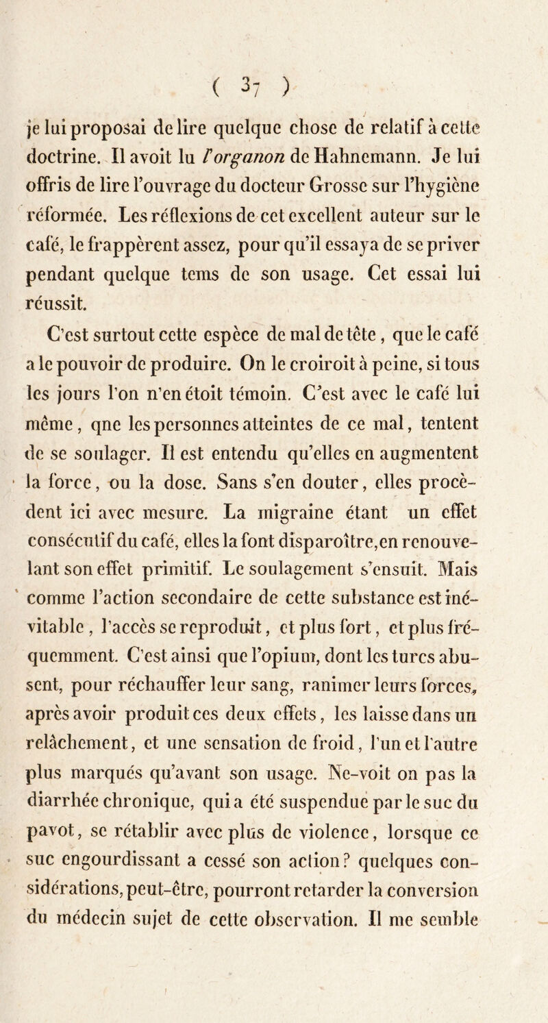 je lui proposai déliré quelque chose de relatif à cette doctrine. Il avoit lu t or g anon de Hahnemann. Je lui olfris de lire l’ouvrage du docteur Grosse sur Fhygicne réformée. Les réflexions de cet excellent auteur sur le café, le frappèrent assez, pour qu’il essaya de se priver pendant quelque tems de son usage. Cet essai lui réussit. C’est surtout cette espèce de mal de tête, que le café a le pouvoir de produire. On le croiroit à peine, si tous les jours l’on n’en étoit témoin. C^est avec le café lui même, qne les personnes atteintes de ce mal, tentent de se soulager. Il est entendu qu’elles en augmentent la force, ou la dose. Sans s’en douter, elles procè- dent ici avec mesure. La migraine étant un effet consécutif du café, elles la font dîsparoître,en renouve- lant son effet primitif. Le soulagement s’ensuit. Mais ' comme l’action secondaire de cette substance est iné- vitable , l’accès se reproduit, et plus fort, et plus fré- quemment C’est ainsi que l’opium, dont les turcs abu- sent, pour réchauffer leur sang, ranimer leurs forces, après avoir produit ces deux effets, les laisse dans un relâchement, et une sensation de froid, l’un et l’autre plus marqués qu’avant son usage. Ne-voit on pas la diarrhée chronique, quia été suspendue parle suc du pavot, se rétablir avec plus de violence, lorsque ce suc engourdissant a cessé son action? quelques con- sidérations, peut-être, pourront retarder la conversion du médecin sujet de cette observation. Il me semble