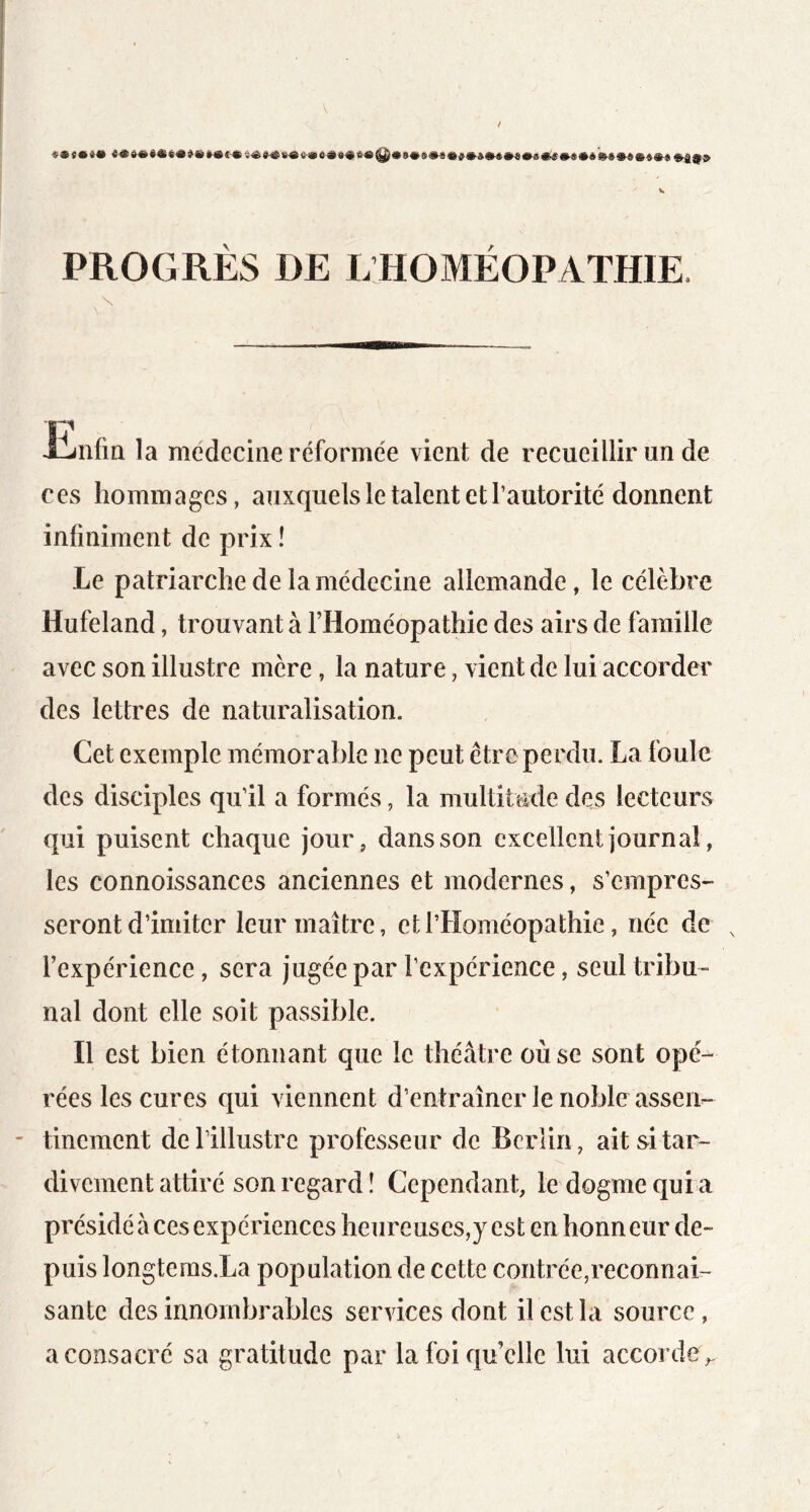 PROGRÈS DE L HOMÉOPATHIE. Jinfin la medecine réformée vient de recueillir un de ces hommages, auxquels le talent et l’autorité donnent infiniment de prix ! Le patriarche de la médecine allemande, le célèbre Hufeland, trouvant à l’Homéopathie des airs de famille avec son illustre mère, la nature, vient de lui accorder des lettres de naturalisation. Cet exemple mémorable ne peut être perdu. La foule des disciples qu’il a formés, la multitude des lecteurs qui puisent chaque jour, dans son excellent journal, les connoissances anciennes et modernes, s’empres- seront d’imiter leur maître, et l’Homéopathie, née de l’expérience, sera jugée par l’expérience, seul tribu- nal dont elle soit passible. Il est bien étonnant que le théâtre où se sont opé- rées les cures qui viennent d’entraîner le noble assen- - tinement de l’illustre professeur de Berlin, ait si tar- divement attiré son regard î Cependant, le dogme qui a présidé à ces expériences heureuses,y est en honneur de- puis longterasXa population de cette contrée,reconnai- santc des innombrables services dont il est la source, a consacré sa gratitude par la foi quelle lui accorde,.