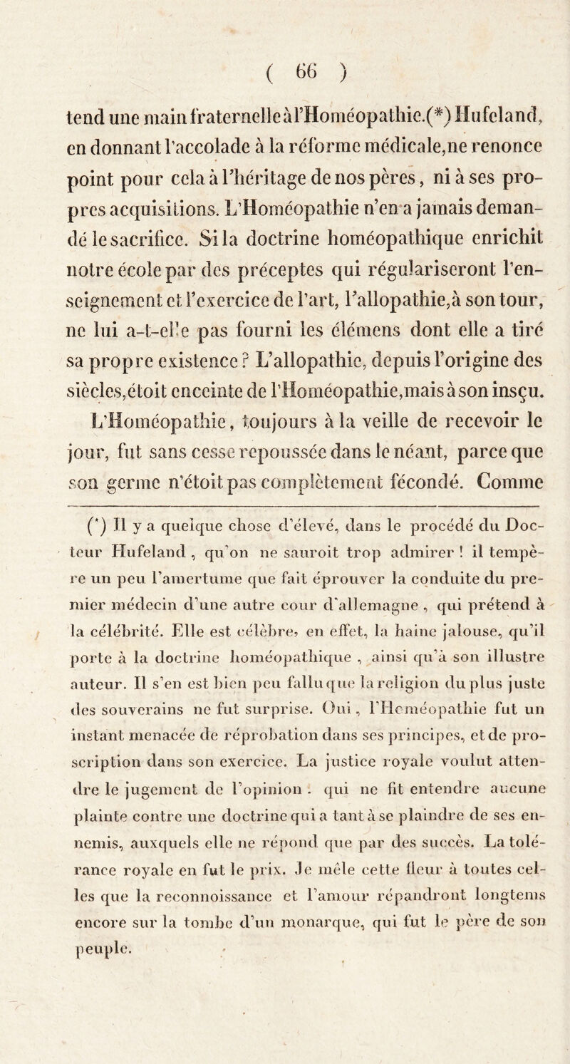 ( ) tend une main fraternelle àrHoméopaÜiie.(*) Hufelancî, en donnant Taccolade à la réforme médicale,ne renonce point pour cela à Tliéritage de nos pères, ni à ses pro- pres acquisitions. L’Homéopathie n’ema jamais deman- dé le sacrifice. Si la doctrine homéopathique enrichit notre école par des préceptes qui régulariseront ren- seignement el Texercice de l’art, rallopathie,à son tour, ne lui a-t-eF.e pas fourni les élémens dont elle a tiré sa propre existence r L’allopathie, depuis l’origine des siècles,étoit enceinte de rHoméopathie,maisàson insçu. L’Homéopathie, toujours à la veille de recevoir le jour, fut sans cesse repoussée dans le néant, parce que son germe n’étoit pas complètement fécondé. Comme (*) Il y a quelque chose d’élevé, dans le procédé du Doc- teur Hufeland , qu’on ne sauroit trop admirer ! il tempè- re un peu ramertume que fait éprouver la conduite du pre- mier médecin d’une autre cour d'allemagne , qui prétend à la célébrité. Elle est célèbre? en effet, la haine jalouse, qu’il porte à la doctrine homéopathique , ainsi qu’à son illustre auteur. Il s’en est Inen peu fallu que la religion du plus juste des souverains ne fut surprise. Oui, ridcméopathie fut un instant menacée de réprobation dans ses principes, et de pro- scription dans son exercice. La justice royale voulut atten- dre le jugement de l’opinion . qui ne fit entendre aucune plainte contre une doctrine qui a tant à se plaindre de ses en- nemis, auxquels elle ne répond que par des succès. La tolé- rance royale en fut le prix. Je mêle cette fleur à toutes cel- les que la reconnoissance et l’amour répandront longtems encore sur la tombe d’un monarque, qui fut le père de son peuple.