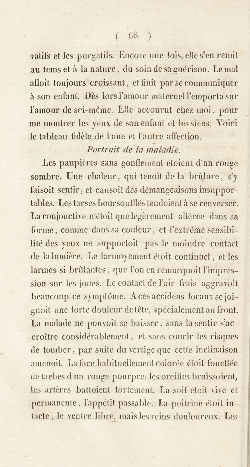 ( ) vatifs et les purgatifs. Encore une fois, elle s’en remit au tems et à la nature, du soin de sa guérison. Le mai alioit toujours croissant, et finit par se communiquer à son enfant. Dès lors Famour maternel l’emporta sur l’amour de soi-mcme. Elle accourut chez moi , pour me montrer les yeux de son enfant et les siens. Voici le tableau fidèle de Fune et l’autre affection. Portrait de la maladie. Les paupières sans gonflement étoient d’un rouge sombre. Une chaleur, qui tenoit de la brûlure, s’y faisoit sentir, et caiisoitcles démangeaisons insuppor- tables. Les tarses boorsoufflés tendoient à se reuA^erscn La conjonctive n’étoit que légèrement altérée dans sa forme, comme dans sa couleur, et l’extrême sensibi- lité des yeux ne supportoit pas le moindre contact de la lumière. Le larmoyement étoit continue}, elles larmes si brûlantes, que l’on en remarquoit Fimpres- sion sur les joues. Le contact de l’air frais aggravoit beaucoup ce symptôme. Acesaccidens locaux se joi- gnoit une forte douleur de tête, spécialement au front. La malade ne pouvoit se baisser, sans la sentir s’ac- croître considérablement, et sans courir les risques de tomber, par suite du vertige que cette inclinaison ameiioit. La face liabituellenient colorée étoit fouettée de taches d’un rouge pourpre: les oreilles bruissoient, les artères battoicnt fortement. La soif étoit vive et permanente, Fappétit passable. La poitrine étoit in- tacte, le ventre libre, mais les reins douloureux. Les