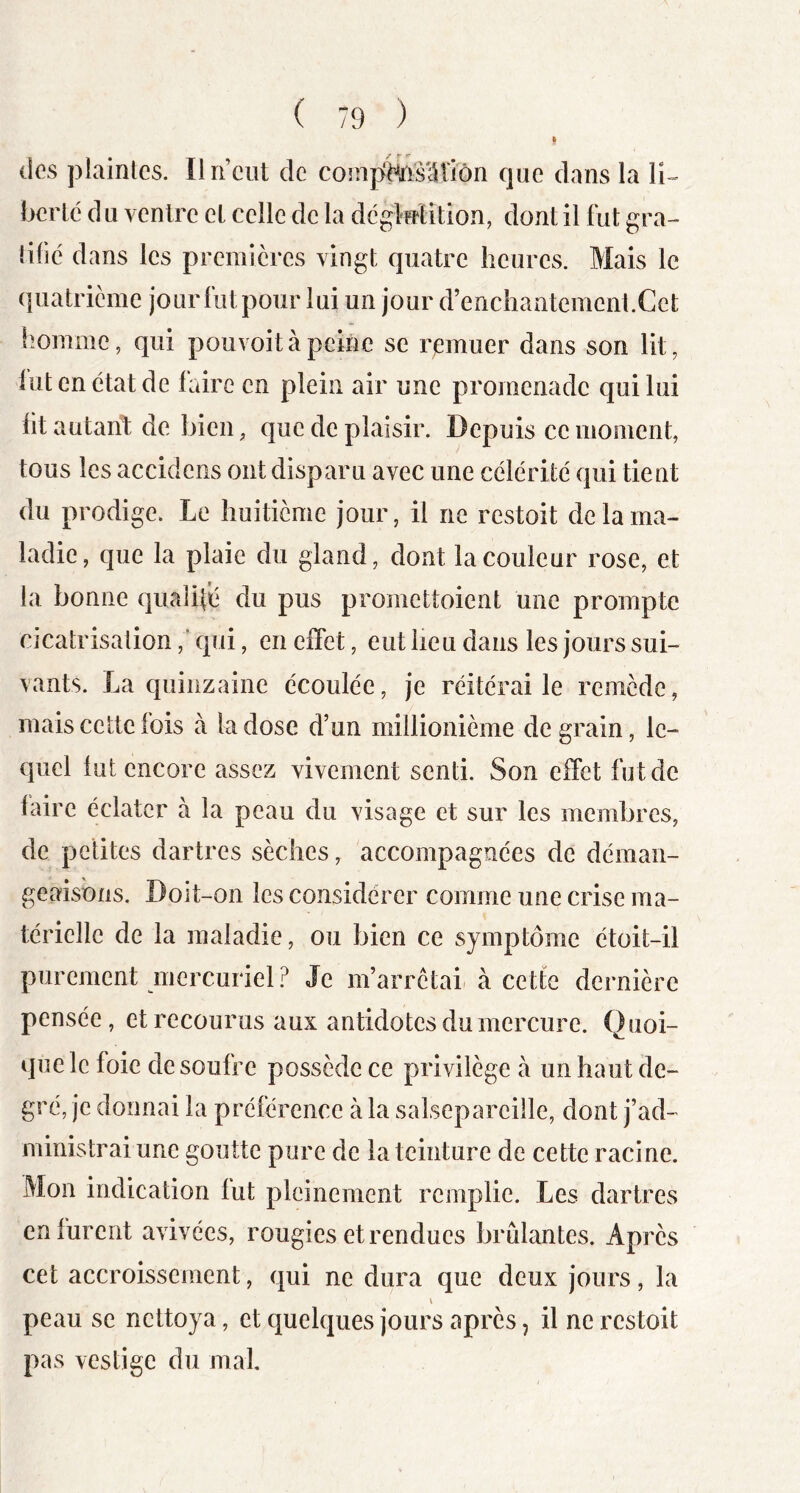 des plaintes. Un eut de compffeslUiôn que dans la li-- bertc d u ventre et celle de la dcgMition, dont il fut gra- tifié dans les premières vingt quatre heures. Mais le quatrième jour fut pour lui un jour d’enchantement.Cet fîomme, qui pouvoitàpeine se remuer dans son lit, lut en état de faire en plein air une promenade qui lui lit autant de bien, que de plaisir. Depuis ce moment, tous les accidens ont disparu avec une célérité qui tient du prodige. Le huitième jour, il ne restoit de la ma- ladie, que la plaie du gland, dont la couleur rose, et la bonne qualité du pus promettoient une prompte cicatrisation,' qui, en effet, eut lieu dans les jours sui- vants. La quinzaine écoulée, je réitérai le remède, mais cette fois à la dose d’un millionième de grain, le- quel lut encore assez vivement senti. Son effet fut de faire éclater à la peau du visage et sur les membres, de petites dartres sèches, accompagnées de déman- geaisons. Doit-on les considérer comme une crise ma- térielle de la maladie, ou bien ce symptôme étoit-il purement mercuriel? Je m’arrêtai à cette dernière pensée, et recourus aux antidotes du mercure. Quoi- que le foie de soufre possède ce privilège à un haut de- gré, je donnai la préférence à la salsepareille, dont j’ad- ministrai une goutte pure de la teinture de cette racine. Mon indication lut pleinement remplie. Les dartres en furent avivées, rougies et rendues brûlantes. Après cet accroissement, qui ne dura que deux jours, la peau se nettoya, et quelques jours après, il ne restoit pas vestige du mal.