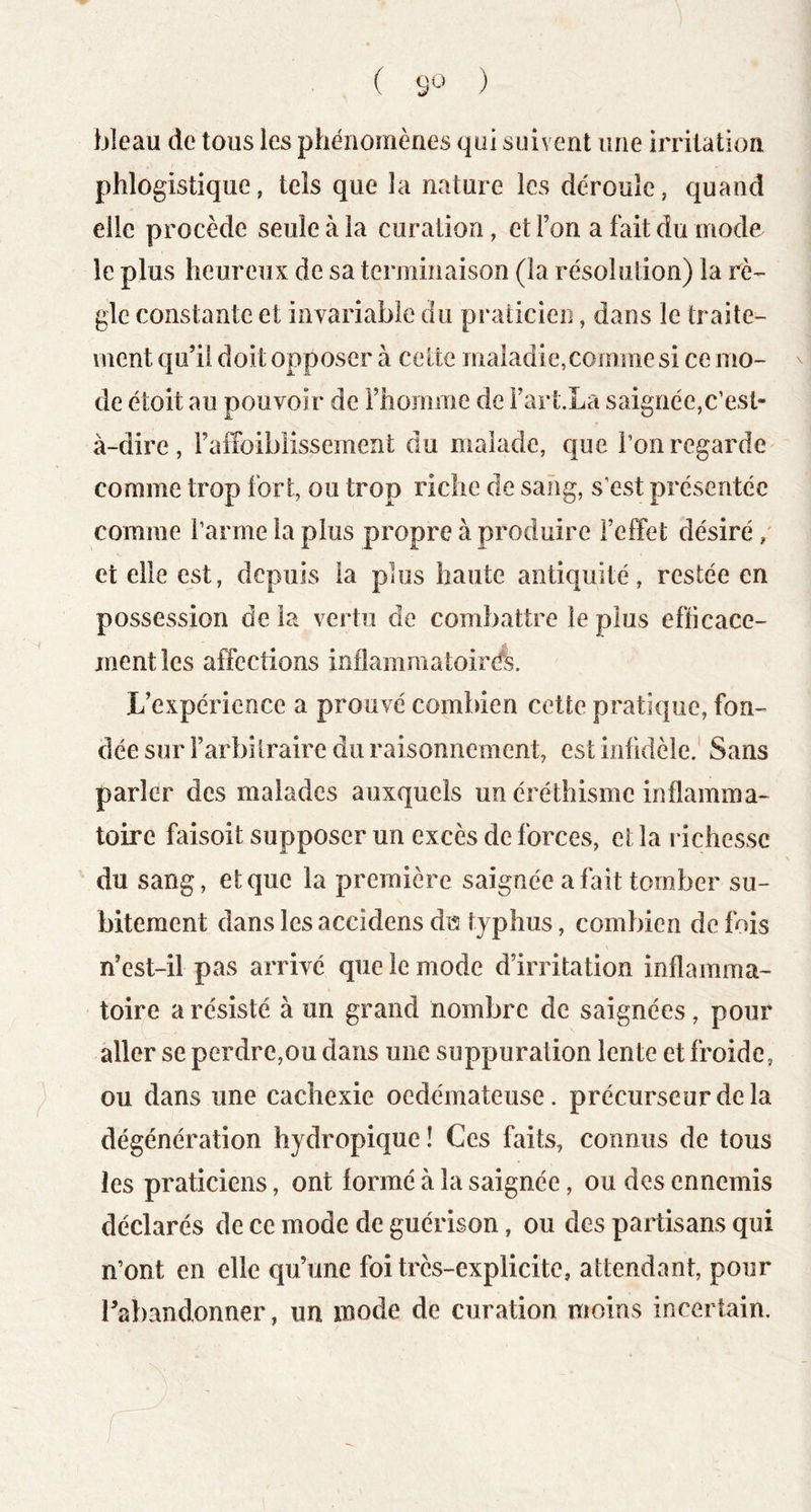 bleau de tous les phénomènes qui suivent une irritation phlogistique, tels que la nature les déroule, quand elle procède seule à la curation, et l’on a fait du mode le plus heureux de sa terminaison (la résolution) la rè- gle constante et invariable du praticien, dans le traite- ment qu’il doit opposer à celte maladie,comme si ce mo- ^ de étoit au pouvoir de l’homme de i’art.La saignée,c’est- à-dire, l’affoiblissement du malade, que l’on regarde comme trop fort, ou trop riche do sang, s’est présentée comme l’arme la plus propre à produire l’effet désiré / et elle est, depuis la plus haute antiquité, restée en possession de la vertu de combattre le plus efficace- ment les affections inîlammatoircfe. L’expérience a prouvé combien cette pratique, fon- dée sur i’arbïlraire du raisonnement, est infidèle. Sans parler des malades auxquels un éréthisme inflamma- toire faisoit supposer un excès de forces, et la l ichessc du sang, et que la première saignée a fait tomber su- bitement dans les accidens du typhus, combien de fois n’est-il pas arrivé que le mode d’irritation inflamma- toire a résisté à un grand nombre de saignées, pour aller se perdre,ou dans une suppuration lente et froide, ou dans une cachexie oedémateuse, précurseur de la dégénération hydropique ! Ces faits, connus de tous les praticiens, ont formé à la saignée, ou des ennemis déclarés de ce mode de guérison, ou des partisans qui n’ont en elle qu’une foi très-explicite, attendant, pour l’abandonner, un mode de curation moins incertain.