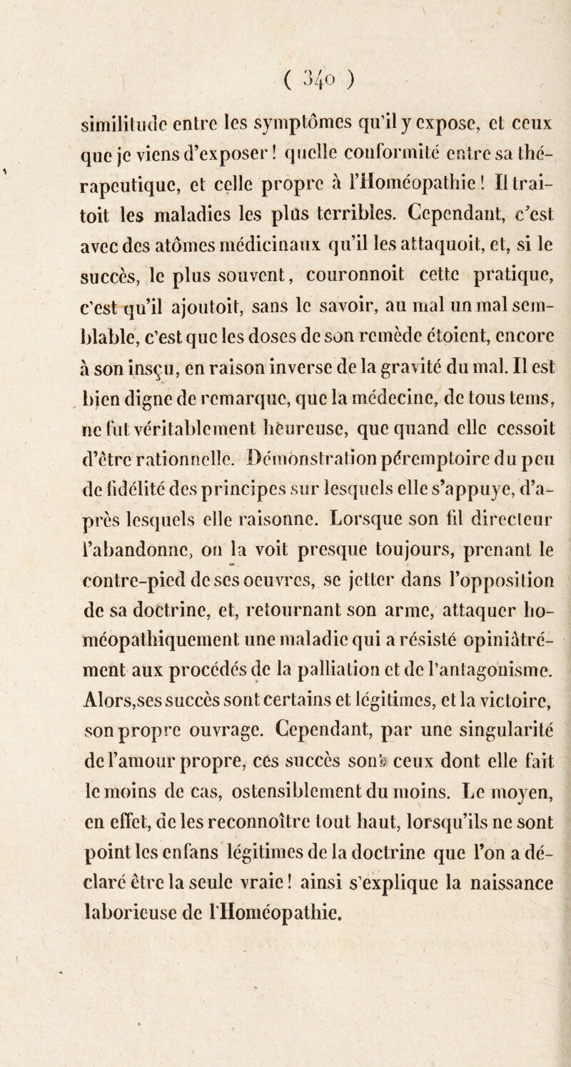 1 ( :>4o ) similitude entre les symptômes qu’il y expose, et ceux que je viens d’exposer ! quelle conformité entre sa thé- rapeutique, et celle propre à l’Homéopathie î Iltrai- toit les maladies les plùs terribles. Cependant, c’est avec des atomes médicinaux qu’il les attaquoit, et, si le succès, le plus souvent, couronnoit cette pratique, c’est qu’il ajoutoit, sans le savoir, au mal un mal sem- blable, c’est que les doses de son remède étoient, encore à son insçu, en raison inverse de la gravité du mal. Il es! bien digne de remarque, que la médecine, de tous teins, ne fut véritablement heureuse, que quand elle cessoit d’ètrc rationnelle. Démonstration péremptoire du peu de fidélité des principes sur lesquels elle s’appuye, d’a- près lesquels elle raisonne. Lorsque son fil directeur l’abandonne, on la voit presque toujours, prenant le contre-pied de scs oeuvres, se jetter dans l’opposition de sa doctrine, et, retournant son arme, attaquer ho- méopathiquement une maladie qui a résisté opiniâtré- ment aux procédés de la palliation et de l’antagonisme. Alors,ses succès sont certains et légitimes, et la victoire, son propre ouvrage. Cependant, par une singularité de l’amour propre, cés succès son?) ceux dont elle fait le moins de cas, ostensiblement du moins. Le moyen, en effet, de les reconnoître tout haut, lorsqu’ils ne sont point les enfans légitimes de la doctrine que l’on a dé- claré être la seule vraie ! ainsi s’explique la naissance laborieuse de rHoméopathie.