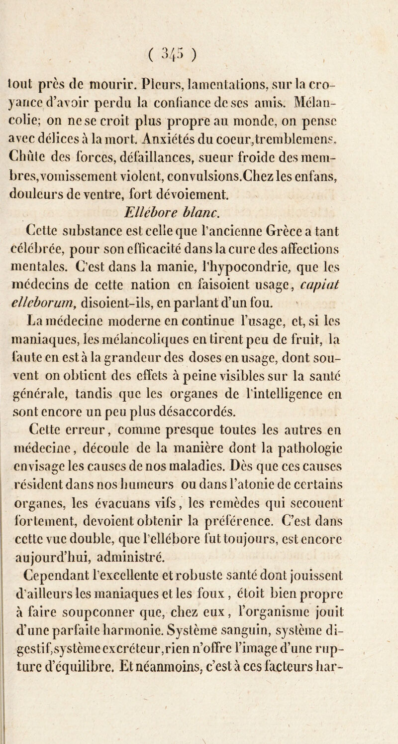 tout près de mourir. Pleurs, lamentations, sur la cro- yance d’avoir perdu la confiance de ses amis. Mélan- colie; on ne se croit plus propre au monde, on pense avec délices à la mort. Anxiétés du coeur,tremblemens. Chute des forces, défaillances, sueur froide des mem- bres, vomissement violent, eonvulsions.Chezles enfans, douleurs de ventre, fort dévoiement. Ellébore blanc. Cette substance est celle que l’ancienne Grèce a tant célébrée, pour son efficacité dans la cure des affections mentales. C’est dans la manie, l’hypocondrie, que les médecins de cette nation en faisoient usage, capiat elleborum, disoient-ils, en parlant d’un fou. La médecine moderne en continue fiisage, et, si les maniaques, les mélancoliques en tirent peu de fruit, la faute en est à la grandeur des doses en usage, dont sou- vent on obtient des effets à peine visibles sur la santé générale, tandis que les organes de l’intelligence en sont encore un peu plus désaccordés. Cette erreur, comme presque toutes les autres en médecine, découle de la manière dont la pathologie envisage les causes de nos maladies. Dès que ces causes résident dans nos humeurs ou dans l’atonie de certains organes, les évacuans vifs, les remèdes qui secouent fortement, dévoient obtenir la préférence. C’est dans cette vue double, que l’ellébore fut toujours, est encore aujourd’hui, administré. Cependant l’excellente et robuste santé dont jouissent d’ailleurs les maniaques et les foux, étoit bien propre à faire soupçonner que, chez eux, l’organisme jouit d’une parfaite harmonie. Système sanguin, système di- gestif,système excréteur,rien n’offre l’image d’une rup- ture d’équilibre. Et néanmoins; c’est à ces facteurs har- \