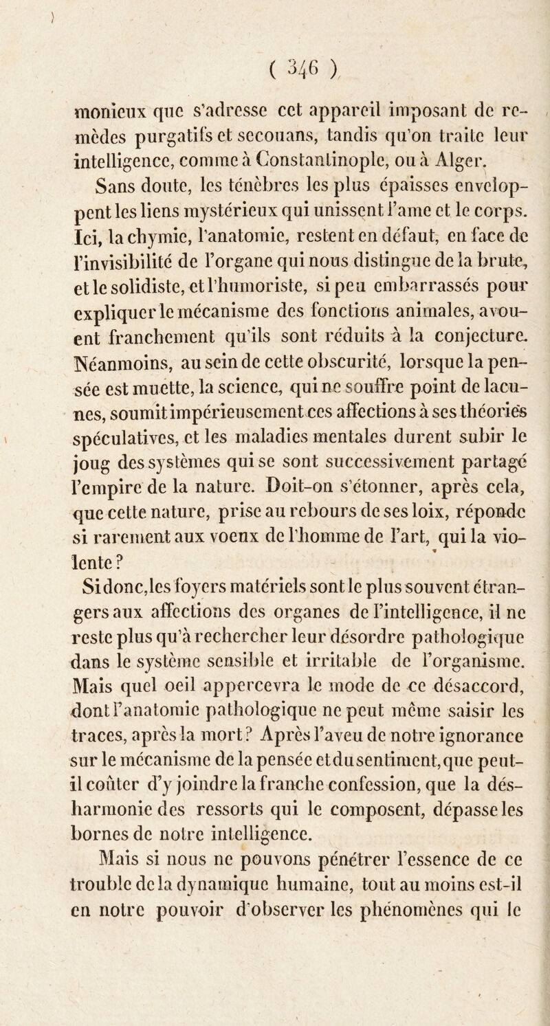 monieiix que s’adresse cet appareil imposant de re- mèdes purgatifs et secouans, tandis qii’on traite leur intelligence, comme à Constantinople, ou à Alger. Sans doute, les ténèbres les plus épaisses envelop- pent les liens mystérieux qui unissent l’aine et le corps. Ici, lacbymie, l’anatomie, restent en défaut, en face de l’invisibilité de l’organe qui nous distingue de la brute, etlesolidiste, etrhumoriste, si peu embarrassés pour expliquer le mécanisme des fonctions animales, a\^u- ent franchement qu’ils sont réduits à la conjecture. Néanmoins, au sein de cette obscurité, lorsque la pen- sée est muette, la science, qui ne souffre point de lacu- nes, soumit impérieusement ces affec tions à ses théories spéculatives, et les maladies mentales durent subir le joug des systèmes qui se sont successivement partagé l’empire de la nature. Doit-on s’étonner, après cela, que cette nature, prise au rebours de ses loix, réponde si rarement aux voeux de riiomme de l’art, qui la vio- lente ? Si donc,les foyers matériels sont le plus souvent étran- gers aux affections des organes de rintelligence, il ne reste plus qu’à rechercher leur désordre pathologique dans le système sensible et irritable de Forganisme. Mais quel oeil appercevra le mode de ce désaccord, dont l’anatomie pathologique ne peut même saisir les traces, après la mort ? Après l’aveu de notre ignorance sur le mécanisme de la pensée et du sen timent, que peut- il conter d’y joindre la franche confession, que la dés- harmonie des ressorts qui le composent, dépasse les bornes de notre intelligence. Mais si nous ne pouvons pénétrer l’essence de ce trouble delà dynamique humaine, tout au moins est-il en notre pouvoir d’observer les phénomènes qui le