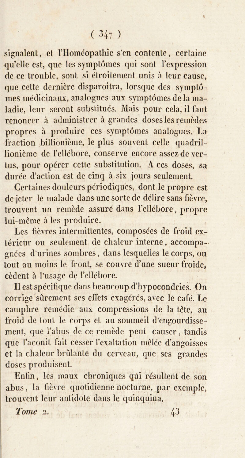 « signalent, et rilomeopaihie s'en contente, certaine qu’elle est, que les symptômes qui sont l’expression de ce trouble, sont si étroitement unis à leur Cause, que cette dernière disparoitra, lorsque des symptô- mes médicinaux, analogues aux symptômes de la ma- ladie, leur seront substitués. Mais pour cela, il faut renoncer à administrer à grandes doses les remèdes propres à produire ces symptômes analogues. La fraction billionième, le plus souvent celle quadril- lionième de l’ellébore, conserve encore assez de ver- tus, pour opérer cette substitution. A ces doses, sa durée d’action est de cinq à six jours seulement. Certaines douleurs périodiques, dont le propre est de jeter le malade dans une sorte de délire sans fièvre, trouvent un remède assuré dans l’ellébore, propre lui-même à les produire. Les fièvres intermittentes, composées de froid ex- térieur ou seulement de chaleur interne, accompa- gnées d’urines sombres, dans lesquelles le corps, ou tout au moins le front, se couvre d’une sueur froide, cèdent à l’usage de l’ellébore. Il est spécifique dans beaucoup d’hypocondries. On corrige sûrement ses effets exagérés, avec le café. Le camphre remédie aux compressions de la tête, au froid de tout le corps et au sommeil d’engourdisse- ment, que l’abus de ce remède peut causer, tandis que l’aconit fait cesser l’exaltation mêlée d’angoisses et la chaleur brûlante du cerveau, que ses grandes doses produisent. Enfin, les maux chroniques qüi résultent de son abus, la fièvre quotidienne nocturne, par exemple, trouvent leur antidote dans le quinquina. Tome 2. 43