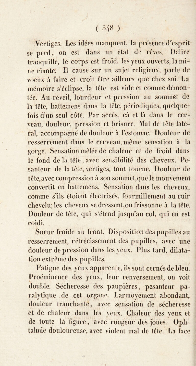 Vertiges. Les idées manquent, la présence d'esprit se perd, on est dans un état de rêves. Délire tranquille, le corps est froid, les yeux ouverts, lami- ne riante. Il cause sur un sujet religieux, parle de voeux à faire et croit être ailleurs que chez soi. La mémoire s’éclipse, la tête est vide et comme démon- tée. Au réveil, lourdeur et pression au sommet de la tête, battemens dans la tête, périodiques, quelque- fois d’un seul côté. Par accès, cà et là dans le cer- veau, douleur, pression et brisure. Mal de tête laté- ral, accompagné de douleur à l’estomac. Douleur de resserrement dans le cerveau, même sensation à la gorge. Sensation mêlée de chaleur et de froid dans le fond de la têie, avec sensibilité des cheveux. Pe- santeur de la tête, vertiges, tout tourne. Douleur de tête, avec compression à son sommet,que le mouvement convertit en battemens. Sensation dans les cheveux, comme s’ils étoient électrisés, fourmillement au cuir chevelu; les cheveux se dressent,on frissonne à la tête. Douleur de tête, qui s'étend jusqu’au col, qui en est roidi. Sueur froide au front. Disposition des pupilles au resserrement, rétrécissement des pupilles, avec une douleur de pression dans les yeux. Plus tard, dilata- tion extrême des pupilles. Fatigue des yeux apparente, ils sont cernés de bleu. Proéminence des yeux, leur renversement, on voit double. Sécheresse des paupières, pesanteur pa- ralytique de cet organe. Larmoyement abondant, douleur tranchante, avec sensation de sécheresse et de chaleur dans les yeux. Chaleur des yeux et de toute la figure, avec rougeur des joues. Oph- talmie douloureuse, avec violent mal de tête. La face