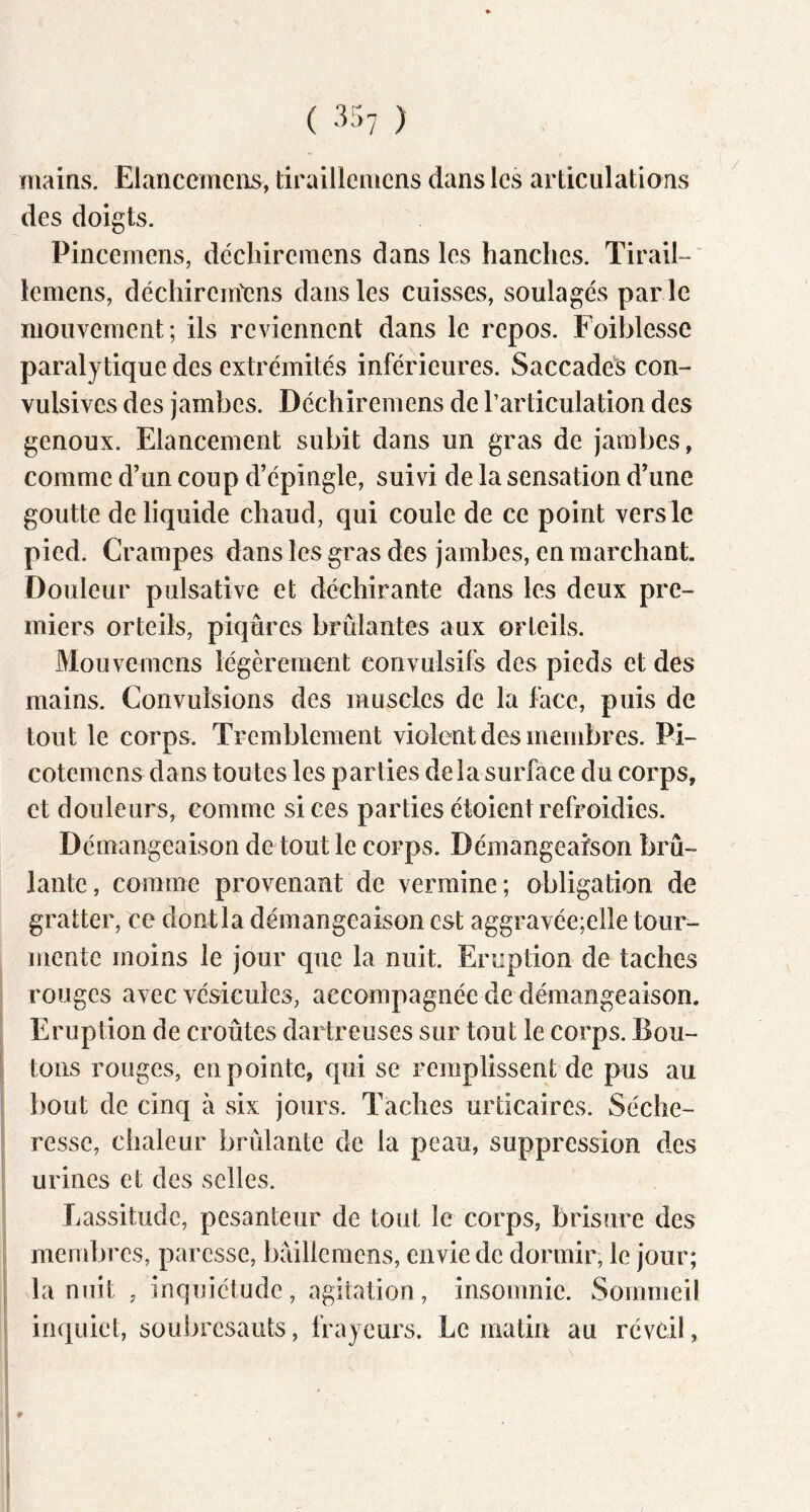 ( •'^57 ) mains. Elancemeiis, tiraillemens dans les articulations des doigts. Pincemens, déchireraens dans les hanches. TiraiE' iemens, déchirem'ens dans les cuisses, soulagés par le mouvement; ils reviennent dans le repos. Foiblesse paralytique des extrémités inférieures. Saccades con- vulsives des jambes. Déchiremens de l’articulation des genoux. Elancement subit dans un gras de jambes, comme d’un coup d’épingle, suivi de la sensation d’une goutte de liquide chaud, qui coule de ce point vers le pied. Crampes dans les gras des jambes, en marchant. Douleur pulsative et déchirante dans les deux pre- miers orteils, piqûres brûlantes aux orteils. Mouvemens légèrement convulsifs des pieds et des mains. Convulsions des muscles de la face, puis de tout le corps. Tremblement violent des membres. Pi- cotemens dans toutes les parties delà surface du corps, et douleurs, comme si ces parties étoient refroidies. Démangeaison de tout le corps. Démangeaison brû- lante, comme provenant de vermine; obligation de gratter, ce dontla démangeaison est aggravée;elle tour- mente moins le jour que la nuit. Eruption de taches rouges avec vésicules, accompagnée de démangeaison. Eruption de croûtes dartreuses sur tout le corps. Bou- tons rouges, en pointe, qui se remplissent de pus au bout de cinq à six jours. Taches urticaires. Séche- resse, chaleur brûlante de la peau, suppression des urines et des selles. Lassitude, pesanteur de tout le corps, brisure des membres, paresse, brdllcmens, envie de dormir, le jour; la nuit , inquiétude, agitation, insomnie. Sommeil inquiet, soubresauts, frayeurs. Le matin au réveil,