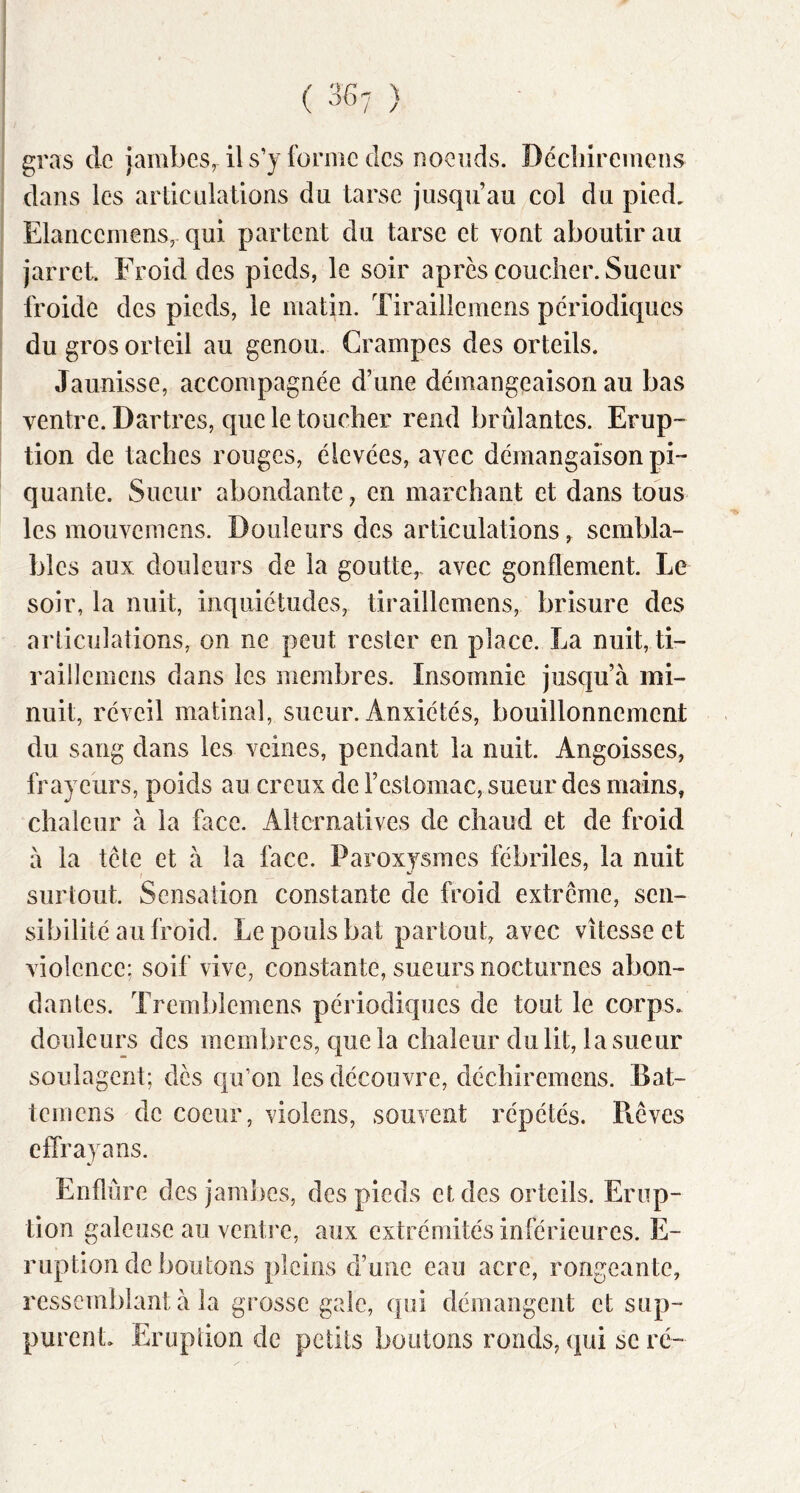 gras de jambes, il s’y forme des noeuds. Déchiremens dans les articulations du tarse jusqu’au col du pied. Elancemens, qui partent du tarse et vont aboutir au jarret. Froid des pieds, le soir apres coucher. Sueur froide des pieds, le matin. Tiraillemens périodiques du gros orteil au genou. Crampes des orteils. Jaunisse, accompagnée d’une démangeaison au bas ventre. Dartres, que le toucher rend brûlantes. Erup- tion de taches rouges, élevées, avec démangaison pi- quante. Sueur abondante, en marchant et dans tous les mouvemens. Douleurs des articulations, sembla- bles aux douleurs de la goutte,- avec gonflement. Le soir, la nuit, inquiétudes, tiraillemens, brisure des articulations, on ne peut rester en place. La nuit, ti- raülemcns dans les membres. Insomnie jusqu’à mi- nuit, réveil matinal, sueur. Anxiétés, bouillonnement du sang dans les veines, pendant la nuit. Angoisses, frayeurs, poids au creux de l’estomac, sueur des mains, chaleur à la face. Alternatives de chaud et de froid à la tête et à la face. Paroxysmes fébriles, la nuit surtout. Sensation constante de froid extrême, sen- sibilité au froid. Le pouls bat partout, avec vitesse et violence; soif vive, constante, sueurs nocturnes abon- dantes. Trembîemens périodiques de tout le corps, douleurs des membres, que la chaleur du lit, la sueur soulagent; des qu’on les découvre, déchiremens. Bat- temens de coeur, violens, souvent répétés. Piêves effraya ns. V Enflure des jamlies, des pieds et des orteils. Erup- tion galeuse au venti'e, aux extrémités inférieures. E- ruptlon de boutons pleins d’une eau acre, rongeante, ressemblant à la grosse gaie, qui démangent et sup- purent Eruption de petits boutons ronds, qui se ré-