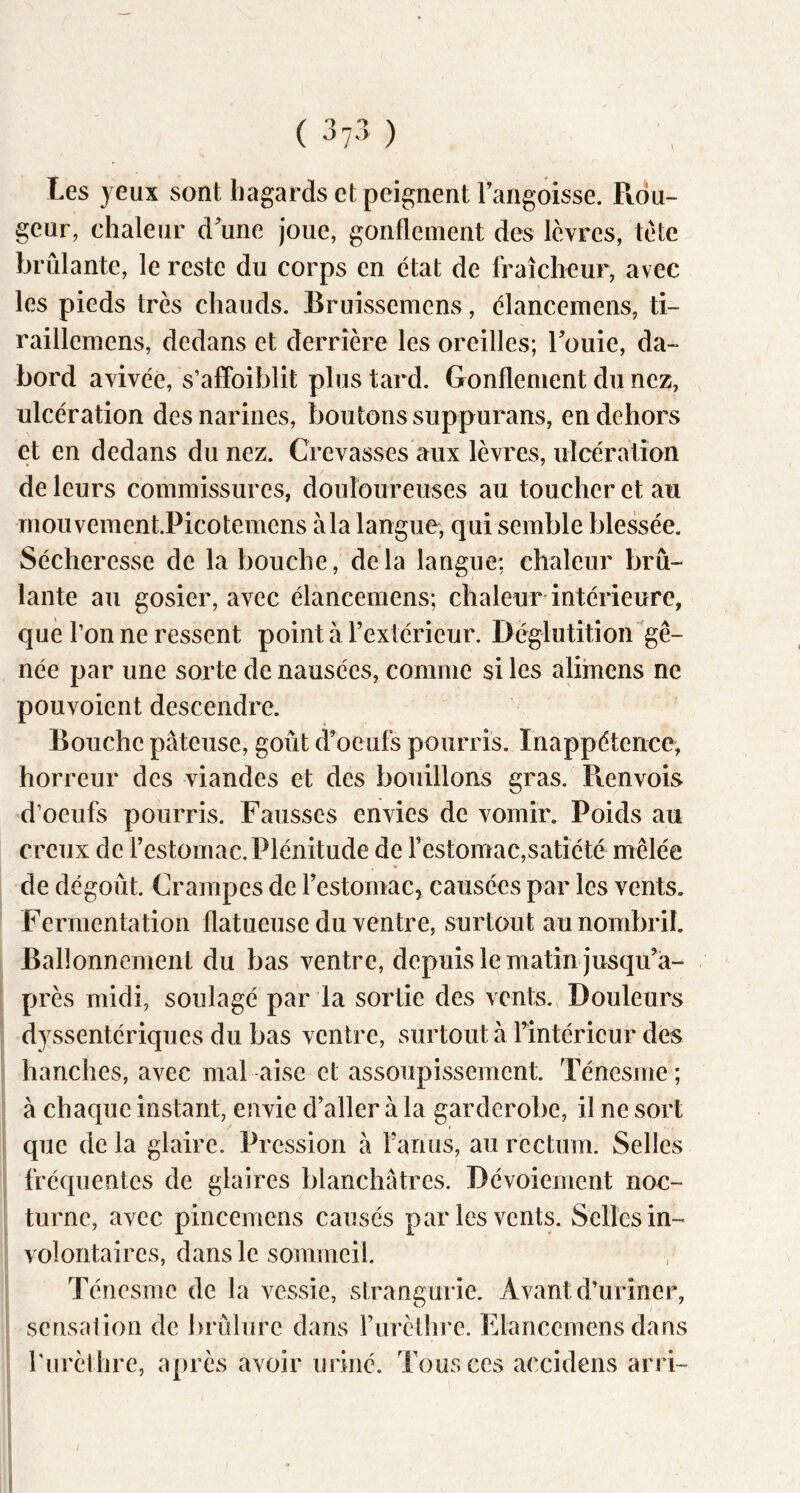 Les jeux sont hagards et peignent Fangoisse. Pidu- geur, chaleur d'une joue, gonflement des lèvres, tète brûlante, le reste du corps en état de fraîcheur, avec les pieds très chauds. Bruissemens, élanceinens, ti- raillemens, dedans et derrière les oreilles; Fouie, da~ bord avivée, s’affoiblit plus tard. Gonflement du nez, ulcération des narines, boutons suppurans, en dehors et en dedans du nez. Crevasses aux lèvres, ulcération de leurs commissures, douloureuses au toucher et au rnouvement.Picotemens à la langue, qui semble blessée. Sécheresse de la bouche, delà langue: chaleur brû- lante au gosier, avec élancemens; chaleur intérieure, que l’on ne ressent point à l’extérieur. Déglutition gê- née par une sorte de nausées, comme si les alimens ne pouvoient descendre. Bouche pâteuse, goût d’oeufs pourris. Inappétence, horreur des viandes et des bouillons gras. Renvois d’oeufs pourris. Fausses envies de vomir. Poids au creux de l’estomac.Plénitude de restomac,satiété mêlée de dégoût. Crampes de l’estomac, causées par les vents. Fermentation flatueuse du ventre, surtout au nombril. Ballonnement du bas ventre, depuis le matin jusqu’a- près midi, soulagé par la sortie des vents.. Douleurs djssentériques du bas ventre, surtout à l’intérieur des hanches, avec mal aise et assoupissement. Ténesme; à chaque instant, envie d’aller à la gardérobé, il ne sort que de la glaire. Pression â l’anus, au rectum. Selles fréquentes de glaires blanchâtres. Dévoiement noc- turne, avec pincemens causés par les vents. Selles in- volontaires, dans le sommeil. Ténesme de la vessie, strangurie. Avant d’uriner, serisalion de brûlure dans l’urèthre. Elancemens dans l'urèthre, après avoir uriné. Tous ces accidens arri-