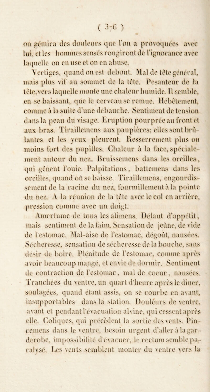 ( v> \ (Ml ^iMuira dos dmilours i\nc Tcmi a provoi|uoos cuor lui. ot los luMinnos sonsos rou^îrc^nt do l’i^iUMMiioo aA or kuinollo ou on iiso ot on on abuso. \ orli^os, (]iiand on osi doboul. Mal do tiHo ^onoraî. niais plus vif au soininol do la toto. ÏV'sanlour do la tolo.vors lu]uollo nionto iino rlialour lunnido U soniblo, on so baissant, qno lo rorvoauso roniiio. llobotoniont, ronnno à la suilo d’uno dobaiiolio. Sontiniont do tonsion dans la poaii du visa^o. Ibniption ponrprooan front ot aux bras, 'rirailloinons aux panpioros: ollossontbn'i lantos ot los \ou\ plouront. liossorroinont plus on moins fort dos pupillos. Cdialour à la faoo, spooialo mont autour du no/.. Urnissomons dans los (>roillos. qui ^'onont Tonio. Palpitations, battomons dans los oroillos. quand lulsobaisso. riraillomons. on^oiirdis somont do la raoino du no/., fourmillomont à la pointo du no/.. A la ronnion do la toto avoi'lorol on arrioro. prossicMi rommo a>oo un doi^t. Amortiimo do tous los aliinous. Dotant d'appotil. mais soutimont do la faim, w'^onsalion do jorino, do v ido do l’ostoinao. Mal-aiso do roslomao. doi;oùt. UvUisôos. Sooliorosso. sonsation do soohorosso do la bouoho. sans dosir do boiro, Plonitudo do rostcMuai'. l'onuno apros a^oir boaiu'oup man^o. ot on^io do dormir. Soutimont do oontraolion do fostomao. mal do ooour. nausoos. l'raïu'lioos du Nontro. un quart d'iiouro apros io dinor. soula^oos. quand olant assis, on so t'ourbo on avant. In'^upportablos dans la station. Doulours do vontro. avant ot pondant rovaouation ahino. qui oossout apros ollo. l'oliquos. qui prooodont la sortir dosvonts. Pin- oomons dans lo'ontro. bosoiu ur^out d'allor à la i^ar V dorobo. impossibililo d‘o\aouor. lo rootum somblo [ui- ralvso. Los nouIs somblout nionlor du NOiilro >ors la